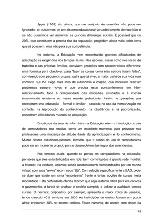 /
Apple (1995) diz, ainda, que um conjunto de questões não pode ser
ignorado, se quisermos ter um sistema educacional verdadeiramente democrático e
se não quisermos ver aumentar as grandes diferenças sociais. É possível que os
20%, que constituem a parcela rica da população, progridam ainda mais pelos bens
que já possuem, mas não pela sua competência.
No entanto, a Educação vem encontrando grandes dificuldades de
adaptação às exigências dos tempos atuais. Nas escolas, assim como nos locais de
trabalho e nas próprias famílias, convivem gerações com características diferentes:
uma formada para obedecer, para “fazer as coisas como elas sempre foram feitas”,
convivendo com pequenos grupos; outra que já viveu a maior parte de sua vida num
contexto que lhe exige mais atos de autonomia e criação, que necessita resolver
problemas sempre novos e que precisa estar constantemente em inter-
relacionamento, face à complexidade das modernas atividades e à imensa
interconexão existente no nosso mundo globalizado. Assim, as gerações que
receberam uma educação – formal e familiar - baseada no uso da memorização, no
controle, na reprodução do conhecimento, na obediência e na padronização,
encontram dificuldades maiores de adaptação.
Estudiosos da área de Informática na Educação vêem a introdução do uso
de computadores nas escolas como um excelente momento para provocar nos
professores uma mudança de atitude diante da aprendizagem e do conhecimento.
Muitos desses estudiosos pensam, também, que o ensino do uso de computadores
pode ser um momento propício para o desenvolvimento integral dos aprendentes.
Nos tempos atuais, quando se pensa em computadores na educação,
pensa-se que eles estarão ligados em rede, bem como ligados à grande rede mundial:
à Internet. Na verdade, estamos sendo constantemente bombardeados por um mundo
virtual, com suas “wwws” e com seus “@s”. Com relação especificamente a EAD, pode-
se dizer que existe um clima “estonteante” frente a tantas opções de cursos nesta
modalidade. Esta profusão de ofertas faz com que seja bastante difícil, para educadores
e governantes, a tarefa de analisar o cenário completo e balizar a qualidade desses
cursos. O mercado corporativo, por exemplo, apresenta o maior índice de usuários,
tendo crescido 40% somente em 2005. As instituições de ensino ficaram um pouco
atrás: cresceram 30% no mesmo período. Esses números, de acordo com dados da
48
 