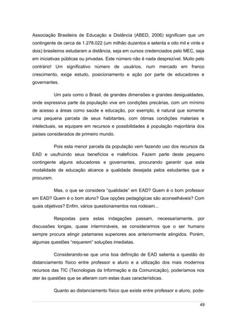 /
Associação Brasileira de Educação a Distância (ABED, 2006) significam que um
contingente de cerca de 1.278.022 (um milhão duzentos e setenta e oito mil e vinte e
dois) brasileiros estudaram a distância, seja em cursos credenciados pelo MEC, seja
em iniciativas públicas ou privadas. Este número não é nada desprezível. Muito pelo
contrário! Um significativo número de usuários, num mercado em franco
crescimento, exige estudo, posicionamento e ação por parte de educadores e
governantes.
Um país como o Brasil, de grandes dimensões e grandes desigualdades,
onde expressiva parte da população vive em condições precárias, com um mínimo
de acesso a áreas como saúde e educação, por exemplo, é natural que somente
uma pequena parcela de seus habitantes, com ótimas condições materiais e
intelectuais, se equipare em recursos e possibilidades à população majoritária dos
países considerados de primeiro mundo.
Pois esta menor parcela da população vem fazendo uso dos recursos da
EAD e usufruindo seus benefícios e malefícios. Fazem parte deste pequeno
contingente alguns educadores e governantes, procurando garantir que esta
modalidade de educação alcance a qualidade desejada pelos estudantes que a
procuram.
Mas, o que se considera “qualidade” em EAD? Quem é o bom professor
em EAD? Quem é o bom aluno? Que opções pedagógicas são aconselháveis? Com
quais objetivos? Enfim, vários questionamentos nos rodeiam...
Respostas para estas indagações passam, necessariamente, por
discussões longas, quase intermináveis, se considerarmos que o ser humano
sempre procura atingir patamares superiores aos anteriormente atingidos. Porém,
algumas questões “requerem” soluções imediatas.
Considerando-se que uma boa definição de EAD salienta a questão do
distanciamento físico entre professor e aluno e a utilização dos mais modernos
recursos das TIC (Tecnologias da Informação e da Comunicação), poderíamos nos
ater às questões que se alteram com estas duas características.
Quanto ao distanciamento físico que existe entre professor e aluno, pode-
49
 