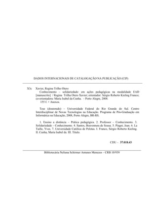 DADOS INTERNACIONAIS DE CATALOGAÇÃO NA PUBLICAÇÃO (CIP)
__________________________________________________________________________________
X3c Xavier, Regina Trilho Otero
Conhecimento – solidariedade: em ações pedagógicas na modalidade EAD
[manuscrito] / Regina Trilha Otero Xavier; orientador: Sérgio Roberto Kieling Franco;
co-orientadora: Maria Isabel da Cunha. – Porto Alegre, 2008.
155 f. + Anexos.
Tese (doutorado) – Universidade Federal do Rio Grande do Sul. Centro
Interdisciplinar de Novas Tecnologias na Educação. Programa de Pós-Graduação em
Informática na Educação, 2008, Porto Alegre, BR-RS.
1. Ensino a distância – Prática pedagógica. 2. Professor – Conhecimento. 3.
Solidariedade – Conhecimento. 4. Santos, Boaventura de Sousa. 5. Piaget, Jean. 6. La
Taille, Yves. 7. Universidade Católica de Pelotas. I. Franco, Sérgio Roberto Kieling.
II. Cunha, Maria Isabel da. III. Título.
CDU – 37.018.43
_________________________________________________________________________________
Bibliotecária Neliana Schirmer Antunes Menezes – CRB 10/939
 