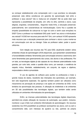 /
se começar estabelecendo uma comparação com o que acontece na educação
presencial: esta última constitui-se em garantia de aproximação real entre o
professor e seus alunos? Isto é, traduz-se em empatia? Até se pode dizer que
representa a possibilidade de empatia, sim: olho no olho, sentindo o aluno, suas
alegrias, angústias, compreensões... Seguindo nesta linha, a educação presencial,
potencialmente, tem características de individualização. Como fica a questão da
empatia (possibilidade de colocar-se no lugar do outro e sentir suas emoções) na
EAD? Como o professor na modalidade EAD pode “sentir” seu aluno e individualizar
seu estudo? A EAD tem recursos para este fim? Sim, com certeza! A EAD apresenta
mais recursos que a educação presencial para conhecer o aluno e para manter-se
em comunicação com ele ou interagir. Cabe ao professor saber, poder e querer
utilizá-los.
Com relação aos recursos das TIC para EAD, atualmente existem vários
ambientes virtuais de aprendizagem (AVA) disponíveis, que apresentam características
e funcionalidades similares: ferramentas para comunicação síncrona e assíncrona, bem
como ferramentas para gerenciamento dos cursos, dos alunos e dos professores. Por
um lado, as tecnologias digitais já são capazes de nos oferecer potencialidades muito
grandes, por outro lado, existe a questão ética como, por exemplo, a existência de
respeito mútuo, liberdade, estabelecimento, em conjunto, de regras e objetivos,
reciprocidade e direito à privacidade.
O uso de agentes de software para auxiliar os professores a tratar a
grande massa de dados, resultante das interações dos aprendizes, por exemplo,
tem sido largamente explorado. Os agentes também podem ser utilizados como
mecanismos de percepção de presença e de ações em ambientes de EAD, numa
tentativa de aproximação das pessoas. A utilização de chatterbots e de ambientes
em 3D são possibilidades das tecnologias digitais, que também estão sendo
utilizadas em ambientes informatizados de aprendizagem.
Enfim, as imensas potencialidades das tecnologias digitais disponíveis,
permitem-nos ampla utilização de recursos de automação, que podem, inclusive,
monitorar o que é feito num ambiente informatizado de aprendizagem. Os recursos
existentes nos AVA possibilitam ao professor acompanhar seu aluno, com ou sem o
consentimento dele, com interesse de ajudá-lo ou não, partindo da própria
50
 