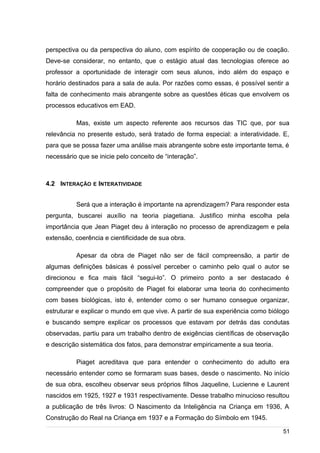 /
perspectiva ou da perspectiva do aluno, com espírito de cooperação ou de coação.
Deve-se considerar, no entanto, que o estágio atual das tecnologias oferece ao
professor a oportunidade de interagir com seus alunos, indo além do espaço e
horário destinados para a sala de aula. Por razões como essas, é possível sentir a
falta de conhecimento mais abrangente sobre as questões éticas que envolvem os
processos educativos em EAD.
Mas, existe um aspecto referente aos recursos das TIC que, por sua
relevância no presente estudo, será tratado de forma especial: a interatividade. E,
para que se possa fazer uma análise mais abrangente sobre este importante tema, é
necessário que se inicie pelo conceito de “interação”.
4.2 INTERAÇÃO E INTERATIVIDADE
Será que a interação é importante na aprendizagem? Para responder esta
pergunta, buscarei auxílio na teoria piagetiana. Justifico minha escolha pela
importância que Jean Piaget deu à interação no processo de aprendizagem e pela
extensão, coerência e cientificidade de sua obra.
Apesar da obra de Piaget não ser de fácil compreensão, a partir de
algumas definições básicas é possível perceber o caminho pelo qual o autor se
direcionou e fica mais fácil “segui-lo”. O primeiro ponto a ser destacado é
compreender que o propósito de Piaget foi elaborar uma teoria do conhecimento
com bases biológicas, isto é, entender como o ser humano consegue organizar,
estruturar e explicar o mundo em que vive. A partir de sua experiência como biólogo
e buscando sempre explicar os processos que estavam por detrás das condutas
observadas, partiu para um trabalho dentro de exigências científicas de observação
e descrição sistemática dos fatos, para demonstrar empiricamente a sua teoria.
Piaget acreditava que para entender o conhecimento do adulto era
necessário entender como se formaram suas bases, desde o nascimento. No início
de sua obra, escolheu observar seus próprios filhos Jaqueline, Lucienne e Laurent
nascidos em 1925, 1927 e 1931 respectivamente. Desse trabalho minucioso resultou
a publicação de três livros: O Nascimento da Inteligência na Criança em 1936, A
Construção do Real na Criança em 1937 e a Formação do Símbolo em 1945.
51
 