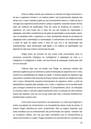 /
Entre as idéias centrais que nortearam os estudos de Piaget encontra-se a
de que o organismo humano é um sistema aberto, cujo funcionamento depende das
trocas com o meio e fechado quanto ao seu funcionamento interno e a idéia de que a
evolução dos organismos tende sempre a atingir o equilíbrio, buscando sempre formas
cada vez melhores de equilibração. Para dar conta da tendência ao equilíbrio, o
organismo, em suas trocas com o meio, faz uso das funções de organização e
adaptação, esta última constituindo-se de ações de assimilação e acomodação. Assim,
com as interações entre o organismo e o meio, acontecendo através de processos de
adaptação entre a assimilação e a acomodação, o conhecimento vai se desenvolvendo
a partir da ação do sujeito sobre o meio em que vive e da estruturação dos
acontecimentos. Essa estruturação está ligada a um sistema de significações que
depende do valor que é dado à consecução da ação.
Piaget partiu do princípio de que existe certa continuidade entre os
processos puramente biológicos de morfogênese e adaptação ao meio e a
inteligência. A inteligência é, então, uma das formas de adaptação criadas pela vida
em sua evolução.
Pode-se dizer que, de acordo com Piaget, as estruturas mentais são
estruturas orgânicas que se constroem a partir de interações do organismo com o meio,
conforme as possibilidades de reação do sujeito. A dinâmica global do organismo age
procurando o equilíbrio entre duas leis de forças inversas: abertura em relação às trocas
com o meio e fechamento enquanto funcionamento do organismo. Assim, a partir de
desequilíbrios causados pela interação com o meio, o organismo vai se transformando
para conseguir conservar-se como totalidade. O comportamento, isto é, as interações
do indivíduo sobre o meio têm papel fundamental, tanto na evolução de cada indivíduo
quanto das espécies, uma vez que ao agir sobre este meio o indivíduo transforma-se,
transformando o próprio meio.
Outro ponto muito importante a ser destacado, é a crítica que Piaget fez a
outras concepções de conhecimento e às conseqüências desse modo de pensar. O
próprio Piaget classificou-se como construtivista. Não se julgava empirista, pois
estes acreditam que os conhecimentos são pré-formados nos objetos. Também não
se considerou inatista, uma vez que estes consideram que os conhecimentos já
estão pré-formados no sujeito. Piaget considerou-se construtivista por conceber que
52
 