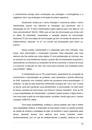 /
o conhecimento emerge como construções que prolongam a embriogênese e a
epigênese, isto é, que prolongam a formação do próprio organismo.
Atualmente, ampliou-se o termo interação e costuma-se utilizar o termo
interatividade quando nos referimos às interações que acontecem com a
participação de TIC. O termo interatividade sugere abertura para uma idéia de “um
mais comunicacional” (SILVA, 1998), para um tipo de comunicação que rompe com
as idéias de linearidade, massividade e recepção passiva da comunicação
tradicional. É uma nova lógica de comunicação que tem um sentido de abertura e de
indeterminância, deixando “no ar” um convite aos participantes para serem co-
autores.
Nesse sentido, interatividade é a disposição para mais interação, mais
trocas, mais intervenções e construções conjuntas. Essa disposição para mais
abertura não fica restrita aos meios digitais. É uma predisposição do indivíduo, que
se encontra em suas tendências naturais: quando não há necessidade de garantir a
sobrevivência, os indivíduos se comportam de forma a aumentar o número de trocas
e a promover a extensão do meio, bem como para aumentar sua mobilidade nesse
meio (PIAGET, 1996a).
A interatividade que as TIC proporcionam, dependendo da concepção de
conhecimento e aprendizagem do professor, pode representar o grande diferencial
da EAD, originando uma mudança radical nos processos ensino-aprendizagem. O
professor, na sala de aula presencial, dificilmente consegue dar “voz e vez” a todos
os alunos, para que expressem seus pensamentos. A comunicação, na maior parte
do tempo, acontece de forma linear, nas linhas do “pensar cartesiano”. Com as TIC
e suas possibilidades de interatividade, o professor poderá quebrar a lógica linear e
criar suas aulas a partir de uma lógica aberta, complexa, dando lugar para o “pensar
complexo” (PRETTO, 2006).
Com essas possibilidades, professor e alunos poderão usar mais e melhor
suas capacidades criativas. A preparação da aula passa a incluir um grande processo
de criação de cenários e estratégias de ação, de territórios a serem explorados pelos
alunos, deixando sempre uma abertura para novas conexões, porém,
fundamentalmente, com um quê de indeterminâncias e desafios, tendo-se em vista
53
 