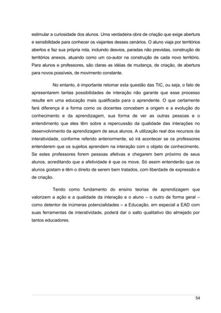 /
estimular a curiosidade dos alunos. Uma verdadeira obra de criação que exige abertura
e sensibilidade para conhecer os viajantes desses cenários. O aluno viaja por territórios
abertos e faz sua própria rota, incluindo desvios, paradas não previstas, construção de
territórios anexos, atuando como um co-autor na construção de cada novo território.
Para alunos e professores, são claras as idéias de mudança, de criação, de abertura
para novos possíveis, de movimento constante.
No entanto, é importante retomar esta questão das TIC, ou seja, o fato de
apresentarem tantas possibilidades de interação não garante que esse processo
resulte em uma educação mais qualificada para o aprendente. O que certamente
fará diferença é a forma como os docentes concebem a origem e a evolução do
conhecimento e da aprendizagem, sua forma de ver as outras pessoas e o
entendimento que eles têm sobre a repercussão da qualidade das interações no
desenvolvimento da aprendizagem de seus alunos. A utilização real dos recursos da
interatividade, conforme referido anteriormente, só irá acontecer se os professores
entenderem que os sujeitos aprendem na interação com o objeto de conhecimento.
Se estes professores forem pessoas afetivas e chegarem bem próximo de seus
alunos, acreditando que a afetividade é que os move. Só assim entenderão que os
alunos gostam e têm o direito de serem bem tratados, com liberdade de expressão e
de criação.
Tendo como fundamento do ensino teorias de aprendizagem que
valorizem a ação e a qualidade da interação e o aluno – o outro de forma geral –
como detentor de inúmeras potencialidades – a Educação, em especial a EAD com
suas ferramentas de interatividade, poderá dar o salto qualitativo tão almejado por
tantos educadores.
54
 
