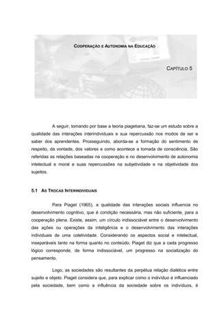 COOPERAÇÃO E AUTONOMIA NA EDUCAÇÃO
CAPÍTULO 5
A seguir, tomando por base a teoria piagetiana, faz-se um estudo sobre a
qualidade das interações interindividuais e sua repercussão nos modos de ser e
saber dos aprendentes. Prosseguindo, aborda-se a formação do sentimento de
respeito, da vontade, dos valores e como acontece a tomada de consciência. São
referidas as relações baseadas na cooperação e no desenvolvimento de autonomia
intelectual e moral e suas repercussões na subjetividade e na objetividade dos
sujeitos.
5.1 AS TROCAS INTERINDIVIDUAIS
Para Piaget (1965), a qualidade das interações sociais influencia no
desenvolvimento cognitivo, que é condição necessária, mas não suficiente, para a
cooperação plena. Existe, assim, um círculo indissociável entre o desenvolvimento
das ações ou operações da inteligência e o desenvolvimento das interações
individuais de uma coletividade. Considerando os aspectos social e intelectual,
inseparáveis tanto na forma quanto no conteúdo, Piaget diz que a cada progresso
lógico corresponde, de forma indissociável, um progresso na socialização do
pensamento.
Logo, as sociedades são resultantes da perpétua relação dialética entre
sujeito e objeto. Piaget considera que, para explicar como o indivíduo é influenciado
pela sociedade, bem como a influência da sociedade sobre os indivíduos, é
 