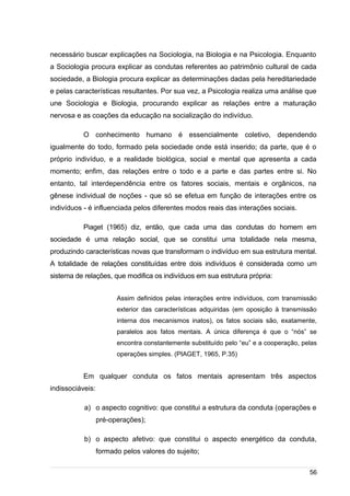 /
necessário buscar explicações na Sociologia, na Biologia e na Psicologia. Enquanto
a Sociologia procura explicar as condutas referentes ao patrimônio cultural de cada
sociedade, a Biologia procura explicar as determinações dadas pela hereditariedade
e pelas características resultantes. Por sua vez, a Psicologia realiza uma análise que
une Sociologia e Biologia, procurando explicar as relações entre a maturação
nervosa e as coações da educação na socialização do indivíduo.
O conhecimento humano é essencialmente coletivo, dependendo
igualmente do todo, formado pela sociedade onde está inserido; da parte, que é o
próprio indivíduo, e a realidade biológica, social e mental que apresenta a cada
momento; enfim, das relações entre o todo e a parte e das partes entre si. No
entanto, tal interdependência entre os fatores sociais, mentais e orgânicos, na
gênese individual de noções - que só se efetua em função de interações entre os
indivíduos - é influenciada pelos diferentes modos reais das interações sociais.
Piaget (1965) diz, então, que cada uma das condutas do homem em
sociedade é uma relação social, que se constitui uma totalidade nela mesma,
produzindo características novas que transformam o indivíduo em sua estrutura mental.
A totalidade de relações constituídas entre dois indivíduos é considerada como um
sistema de relações, que modifica os indivíduos em sua estrutura própria:
Assim definidos pelas interações entre indivíduos, com transmissão
exterior das características adquiridas (em oposição à transmissão
interna dos mecanismos inatos), os fatos sociais são, exatamente,
paralelos aos fatos mentais. A única diferença é que o “nós” se
encontra constantemente substituído pelo “eu” e a cooperação, pelas
operações simples. (PIAGET, 1965, P.35)
Em qualquer conduta os fatos mentais apresentam três aspectos
indissociáveis:
a) o aspecto cognitivo: que constitui a estrutura da conduta (operações e
pré-operações);
b) o aspecto afetivo: que constitui o aspecto energético da conduta,
formado pelos valores do sujeito;
56
 
