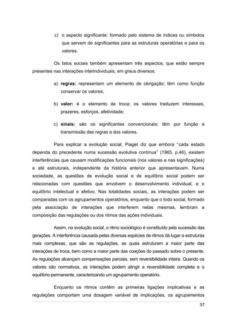 /
c) o aspecto significante: formado pelo sistema de índices ou símbolos
que servem de significantes para as estruturas operatórias e para os
valores.
Os fatos sociais também apresentam três aspectos, que estão sempre
presentes nas interações interindividuais, em graus diversos:
a) regras: representam um elemento de obrigação; têm como função
conservar os valores;
b) valor: é o elemento de troca; os valores traduzem interesses,
prazeres, esforços, afetividade;
c) sinais: são os significantes convencionais; têm por função a
transmissão das regras e dos valores.
Para explicar a evolução social, Piaget diz que embora “cada estado
dependa do precedente numa sucessão evolutiva contínua” (1965, p.46), existem
interferências que causam modificações funcionais (nos valores e nas significações)
e até estruturais, independente da história anterior que apresentavam. Numa
sociedade, as questões de evolução social e de equilíbrio social podem ser
relacionadas com questões que envolvem o desenvolvimento individual, e o
equilíbrio intelectual e afetivo. Nas totalidades sociais, as interações podem ser
comparadas com os agrupamentos operatórios, enquanto que o todo social, formado
pela associação de interações que interferem nelas mesmas, lembram a
composição das regulações ou dos ritmos das ações individuais.
Assim, na evolução social, o ritmo sociológico é constituído pela sucessão das
gerações. A interferência causada pelas diversas espécies de ritmos dá lugar a estruturas
mais complexas, que são as regulações, as quais estruturam a maior parte das
interações de troca, bem como a maior parte das coações do passado sobre o presente.
As regulações alcançam compensações parciais, sem reversibilidade inteira. Quando os
valores são normativos, as interações podem atingir a reversibilidade completa e o
equilíbrio permanente, caracterizando um agrupamento operatório.
Enquanto os ritmos contêm as primeiras ligações implicativas e as
regulações comportam uma dosagem variável de implicações, os agrupamentos
57
 