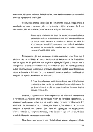 /
normativos são puros sistemas de implicações, onde existe uma conexão necessária
entre as regras que o constituem.
Concluída a análise sociológica do pensamento coletivo, Piaget chega à
conclusão de que o processo do conhecimento objetivo acontece de forma
semelhante para o indivíduo e para a sociedade: exigindo descentração.
Assim como o indivíduo se libera de seu egocentrismo intelectual
tomando consciência de seu ponto de vista próprio para situá-lo entre
os outros, assim também o pensamento coletivo se libera do
sociocentrismo, descobrindo as amarras que o retêm à sociedade e
se situando no conjunto das relações que une estas à natureza
humana. (PIAGET, 1965, p.93).
Prosseguindo, diz que as relações sociais apresentam uma lógica que é
passada para os indivíduos. No estudo da formação da lógica na criança, fica evidente
que as ações por ela praticadas dão origem às operações lógicas. À medida que a
criança vai se socializando, vai também se “descentrando”, o que lhe permite passar das
ações irreversíveis para as operações reversíveis. Quando o sujeito é capaz de relacionar
várias ações entre si, inclusive de forma reversível, é porque atingiu a possibilidade de
chegar a um equilíbrio estável nas trocas. Então...
A lógica é uma forma de equilíbrio móvel (cuja reversibilidade atesta
precisamente este caráter de equilíbrio móvel) caracterizando o fim
do desenvolvimento e não um mecanismo inato fornecido desde o
começo. (1965, p.96).
Portanto, a lógica consiste numa organização de operações interiorizadas
e reversíveis. As relações entre os indivíduos iniciam-se por ações egocêntricas. O
ajustamento das ações exige que os sujeitos sejam capazes de “descentração”,
realização de operações e de coordenações destas ações. Quando os indivíduos
chegam a operar em comum, por meio de operações de reciprocidade,
correspondência ou complementaridade, então as relações podem ser equilibradas
e os indivíduos são capazes de cooperação.
No entanto, para que as trocas interindividuais possam atingir o equilíbrio,
58
 