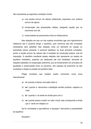/
são necessárias as seguintes condições iniciais:
a) uma escala comum de valores intelectuais, expressos num sistema
comum de signos;
b) conservação das proposições válidas, obrigando aquele que as
reconhece com tal;
c) reciprocidade de pensamento entre os interlocutores.
Nas relações em que um dos sujeitos envolvidos age com egocentrismo
intelectual não é possível atingir o equilíbrio, pois nenhuma das três condições
necessárias será satisfeita. Nas relações onde um elemento de coação ou
autoridade estiver presente, é possível satisfazer as duas primeiras condições,
porém a escala comum de valores não é resultado de construção própria, mas de
imposição. O equilíbrio resultante destas relações não representa um estado de
equilíbrio verdadeiro, podendo ser deslocado até com facilidade. Somente as
relações baseadas na cooperação autônoma, que se fundamentam em princípios de
igualdade e reciprocidade entre os parceiros, são capazes de preencher as três
condições e chegar ao estado de equilíbrio ideal.
Piaget considera que existem quatro momentos numa troca
interindividual:
a) ra: quando a exerce uma ação sobre a´
b) sa´: quando a´ demonstra a satisfação sentida (positiva, negativa ou
nula)
c) ta´: quando a´ se sente em dívida para com a
d) va: quando passa a existir um valor virtual, este corresponde à dívida
que a´ sente em relação à a
Se for constatada a equivalência, a equação I demonstra a possibilidade
de equilíbrio:
Equação I:
59
 