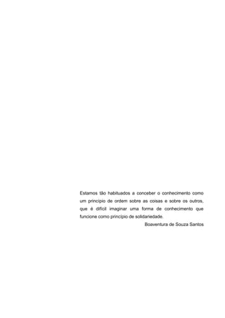 Estamos tão habituados a conceber o conhecimento como
um princípio de ordem sobre as coisas e sobre os outros,
que é difícil imaginar uma forma de conhecimento que
funcione como princípio de solidariedade.
Boaventura de Souza Santos
 