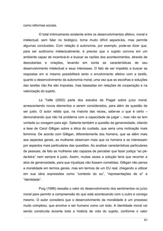 /
como reformas sociais.
O total imbricamento existente entre os desenvolvimentos afetivo, moral e
intelectual, sem falar no biológico, torna muito difícil separá-los, mas permite
algumas conclusões. Com relação à autonomia, por exemplo, pode-se dizer que,
para ser autônomo intelectualmente, é preciso que o sujeito conviva em um
ambiente capaz de incentivá-lo a buscar as razões dos acontecimentos, através de
descobertas e criações, levando em conta as características de seu
desenvolvimento intelectual e seus interesses. O fato de ser impelido a buscar as
respostas em si mesmo possibilitará tanto o envolvimento afetivo com a tarefa,
quanto o desenvolvimento da autonomia moral, uma vez que as escolhas e soluções
das tarefas não lhe são impostas, mas baseadas em relações de cooperação e na
valorização do sujeito.
La Taille (2002) parte dos estudos de Piaget sobre juízo moral,
acrescentando novos elementos a serem considerados, para além da questão de
ser justo. O autor relata que, na maioria das vezes, sabe-se o que é certo –
demonstrando que não há problema com a capacidade de julgar -, mas não se tem
vontade ou coragem para agir. Salienta também a questão da generosidade, citando
a tese de Carol Gilligan sobre a ética do cuidado, que seria uma inclinação mais
feminina. De acordo com Gilligan, diferentemente dos homens, que se atêm mais
aos aspectos gerais, as mulheres observam mais que os homens e se interessam
por aspectos mais particulares das questões. Ao analisar características particulares
de pessoas, de fato as mulheres são capazes de perceber que fazer justiça “ao pé-
da-letra” nem sempre é justo. Assim, muitas vezes a solução teria que recorrer a
atos de generosidade, para que injustiças não fossem cometidas. Gilligan não pensa
a moralidade em termos gerais, mas em termos de um EU real, chegando a utilizar
em sua obra expressões como “contexto do eu”, “representações de si” e
“identidade”.
Puig (1998) ressalta o valor do desenvolvimento dos sentimentos no juízo
moral para permitir a compreensão do que está acontecendo com o outro e consigo
mesmo. O autor considera que o desenvolvimento da moralidade é um processo
muito complexo, que envolve o ser humano como um todo. A identidade moral vai
sendo construída durante toda a história de vida do sujeito, conforme o valor
61
 