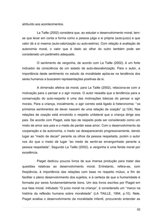 /
atribuído aos acontecimentos.
La Taille (2002) considera que, ao estudar o desenvolvimento moral, tem-
se que levar em conta a forma como a pessoa julga a si própria (auto-juízo) e que
valor dá a si mesma (auto-valorização ou auto-estima). Com relação à avaliação de
autonomia moral, o valor que é dado ao olhar do outro também pode ser
considerado um parâmetro adequado.
O sentimento de vergonha, de acordo com La Taille (2002), é um forte
indicador da consciência de um estado de auto-desvalorização. Para o autor, a
importância deste sentimento no estudo da moralidade apóia-se na tendência dos
seres humanos a buscarem representações positivas de si.
A dimensão afetiva da moral, para La Taille (2002), relaciona-se com a
motivação para o pensar e o agir morais. O autor ressalta que a tendência para a
conservação do auto-respeito é uma das motivações básicas do pensar e agir
morais. Para a criança, inicialmente, o agir correto está ligado à heteronomia: “os
primeiros sentimentos de dever nascem de uma relação de coação” (p.124). Nas
relações de coação está envolvido o respeito unilateral que a criança dirige aos
pais. De acordo com Piaget, este tipo de respeito pode ser considerado como um
misto de amor aos pais e o medo de perder esse amor. Com o desenvolvimento da
cooperação e da autonomia, o medo vai desaparecendo progressivamente, dando
lugar ao “medo de decair” perante os olhos da pessoa respeitada, porém o autor
nos diz que o medo dá lugar “ao medo de sentir-se envergonhado perante a
pessoa respeitada”. Segundo La Taille (2002), a vergonha é uma ferida moral por
excelência.
Piaget dedicou poucos livros de sua imensa produção para tratar das
questões relativas ao desenvolvimento moral. Entretanto, refere-se, com
freqüência, à importância das relações com base no respeito mútuo, a fim de
facilitar o pleno desenvolvimento dos sujeitos, e à certeza de que a humanidade é
formada por seres fundamentalmente bons. Um dos livros escritos por Piaget em
sua fase inicial, intitulado “O juízo moral na criança”, é considerado um “marco na
história da reflexão humana sobre moralidade” (LA TAILLE, 1994, p.10). Nele,
Piaget analisa o desenvolvimento da moralidade infantil, procurando entender as
62
 