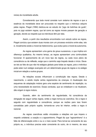 /
raízes da moralidade adulta.
Considerando que toda moral consiste num sistema de regras e que a
essência da moralidade deve ser procurada no respeito que o indivíduo adquire
pelas regras, Piaget (1994) dedicou-se ao estudo do “jogo de bolinhas de gude”,
pois no jogo existem regras, que tal como as regras morais passam de geração a
geração, devido ao respeito que os indivíduos têm por elas.
Assim, a partir dos resultados encontrados num estudo sobre as regras,
Piaget concluiu que existem duas morais com um processo evolutivo entre elas, isto
é, inicialmente existe a moral da heteronomia, que evolui para a moral da autonomia.
As regras apresentam uma gama de graus sucessivos, o que implica em
diferença qualitativa. Ao mesmo tempo, as regras apresentam uma continuidade
funcional. O aparecimento de um novo tipo de regras, ou cada novo plano de
consciência ou de reflexão, exige que o caminho seja traçado desde o início. Deve-
se isto ao fato de que não há estágios globais para todas as regras, pois o indivíduo
pode estar num estágio avançado em um determinado grupo de regras e no estágio
inicial em relação a outros grupos.
As relações sociais influenciam a constituição das regras. Desde o
nascimento, o adulto impõe certos regramentos às crianças. A ritualização dos
esquemas de adaptação motora gera uma espécie de sentimento de repetição, ou
uma necessidade de exercício. Essas condutas, que se cristalizam e se ritualizam,
dão origem à regra motora.
Quando, além do sentimento de regularidade, há consciência da
obrigação de seguir certas regras, então a regra tornou-se coercitiva. Se a regra é
seguida com regularidade e consciência, porque as razões para isso foram
concebidas pelo próprio sujeito, tornando-se uma lei interior, então a regra é
racional.
As regras coercitivas estão vinculadas a relações em que impera o
respeito unilateral, a coação e o egocentrismo. Piaget diz que “egocentrismo” é a
falta de diferenciação entre o eu e o meio social. Para tornar-se consciente de seu
próprio eu, o indivíduo precisa estar consciente do outro, de si mesmo, de seus
63
 