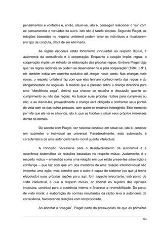 /
pensamentos e vontades e, então, situar-se, isto é, conseguir relacionar o “eu” com
os pensamentos e vontades do outro. Isto não é tarefa simples. Segundo Piaget, as
relações baseadas no respeito unilateral podem levar os indivíduos a ritualizarem
um tipo de conduta, difícil de ser eliminada.
As regras racionais estão fortemente vinculadas ao respeito mútuo, à
autonomia da consciência e à cooperação. Enquanto a coação impõe regras, a
cooperação impõe um método de elaboração das próprias regras. Embora Piaget diga
que “as regras racionais só podem se desenvolver na e pela cooperação” (1994, p.91),
ele também indica um caminho evolutivo até chegar neste ponto. Nas crianças mais
novas, o respeito unilateral faz com que elas tenham conhecimento das regras e da
obrigatoriedade de segui-las. À medida que a pressão sobre a criança direciona para
uma “obediência cega”, diminui sua chance de escolha e discussão quanto ao
cumprimento ou não das regras. Ao buscar suas próprias razões para cumpri-las ou
não, e ao discuti-las, provavelmente a criança será obrigada a confrontar seus pontos
de vista com os das outras pessoas, com quem se encontra interagindo. Este exercício
permite que ela vá se situando, isto é, que se habitue a situar seus próprios interesses
dentre os demais.
De acordo com Piaget, ser racional consiste em situar-se, isto é, consiste
em submeter o individual ao universal. Paradoxalmente, esta submissão é
característica de uma autonomia tanto moral quanto intelectual.
A condição necessária para o desenvolvimento da autonomia é a
ocorrência sistemática de relações baseadas no respeito mútuo. Justamente, é o
respeito mútuo – entendido como uma relação em que estão presentes admiração e
confiança – que faz com que um dos membros de uma relação interindividual não
imponha uma ação, mas acredite que o outro é capaz de elaborar (ou que já tenha
elaborado) suas próprias razões para agir. Um aspecto importante, sob ponto de
vista intelectual, é que o respeito mútuo, ao libertar os sujeitos das opiniões
impostas, contribui para a coerência interna e favorece a reversibilidade. Do ponto
de vista moral, a elaboração de normas resultantes da razão leva à autonomia da
consciência, favorecendo relações com reciprocidade.
Ao abordar a “coação”, Piaget parte do pressuposto de que as primeiras
64
 