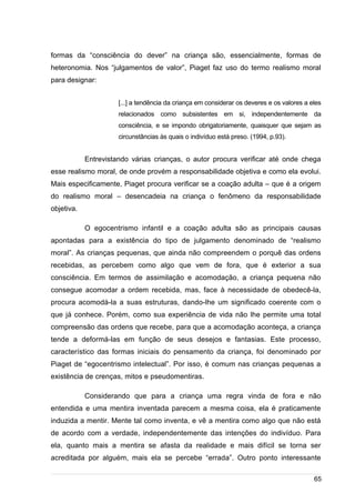 /
formas da “consciência do dever” na criança são, essencialmente, formas de
heteronomia. Nos “julgamentos de valor”, Piaget faz uso do termo realismo moral
para designar:
[...] a tendência da criança em considerar os deveres e os valores a eles
relacionados como subsistentes em si, independentemente da
consciência, e se impondo obrigatoriamente, quaisquer que sejam as
circunstâncias às quais o indivíduo está preso. (1994, p.93).
Entrevistando várias crianças, o autor procura verificar até onde chega
esse realismo moral, de onde provém a responsabilidade objetiva e como ela evolui.
Mais especificamente, Piaget procura verificar se a coação adulta – que é a origem
do realismo moral – desencadeia na criança o fenômeno da responsabilidade
objetiva.
O egocentrismo infantil e a coação adulta são as principais causas
apontadas para a existência do tipo de julgamento denominado de “realismo
moral”. As crianças pequenas, que ainda não compreendem o porquê das ordens
recebidas, as percebem como algo que vem de fora, que é exterior a sua
consciência. Em termos de assimilação e acomodação, a criança pequena não
consegue acomodar a ordem recebida, mas, face à necessidade de obedecê-la,
procura acomodá-la a suas estruturas, dando-lhe um significado coerente com o
que já conhece. Porém, como sua experiência de vida não lhe permite uma total
compreensão das ordens que recebe, para que a acomodação aconteça, a criança
tende a deformá-las em função de seus desejos e fantasias. Este processo,
característico das formas iniciais do pensamento da criança, foi denominado por
Piaget de “egocentrismo intelectual”. Por isso, é comum nas crianças pequenas a
existência de crenças, mitos e pseudomentiras.
Considerando que para a criança uma regra vinda de fora e não
entendida e uma mentira inventada parecem a mesma coisa, ela é praticamente
induzida a mentir. Mente tal como inventa, e vê a mentira como algo que não está
de acordo com a verdade, independentemente das intenções do indivíduo. Para
ela, quanto mais a mentira se afasta da realidade e mais difícil se torna ser
acreditada por alguém, mais ela se percebe “errada”. Outro ponto interessante
65
 