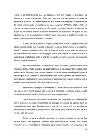 /
refere-se ao entendimento que os pequenos têm em relação à gravidade da
mentira e a respectiva punição. Para eles, uma mentira só é grave por causa da
decorrente punição: “é a heteronomia em sua forma mais simples e a confirmação
de nossa interpretação do realismo em suas origens” (PIAGET, 1994, p.135). A
criança pequena recebe a ordem de não mentir como algo sagrado e concebe as
regras ao pé da letra. O bem é definido em termos de obediência às regras ou aos
adultos, daí a “responsabilidade objetiva” estar junto com o “realismo moral”: as
regras devem ser obedecidas tais como são.
A partir de seus estudos, Piaget (1994) concluiu que a coação moral do
adulto, caracterizada pelo respeito unilateral, resulta na heteronomia e no realismo
moral. O respeito unilateral que a criança dirige ao adulto e que a faz ter para com
ele sentimentos de dever e de obrigação moral, tem origem na afeição mútua e
espontânea estabelecida entre a criança e o adulto. A ordem é aceita, porque parte
de uma pessoa respeitada.
As crianças maiores – a partir de oito anos, em média – parecem estar mais
orientadas para a noção subjetiva da responsabilidade e conseguem fazer julgamentos
mais corretos. As ordens, que para as crianças pequenas estavam diretamente ligadas à
pessoa que as dá, passam a ser elaboradas pela razão e podem ser interiorizadas,
generalizadas e aplicadas de maneira original. É a passagem do respeito unilateral para o
respeito mútuo que liberta a criança do realismo moral.
Esta criança consegue compreender o caráter anti-social da mentira. Para
ela, não se deve mentir porque isto se oporá à confiança e à afeição mútua, sendo
conseqüentemente, contrário à reciprocidade e ao respeito mútuo.
Outro aspecto importante relaciona-se ao surgimento da preocupação
com a intenção dos atos. Inicialmente as crianças preocupam-se apenas com os
resultados dos seus atos. Quando surge a intenção de cooperar é que as crianças
são levadas a considerar o ponto de vista dos outros, para compará-los aos seus e
ver se estão de acordo.
Assim, a mesma afeição que levou a criança a aceitar as regras dos
adultos como “leis sagradas” (mesmo sem entender suas razões) vai fazê-la
entender que a veracidade é necessária para manter relações de simpatia e de
66
 
