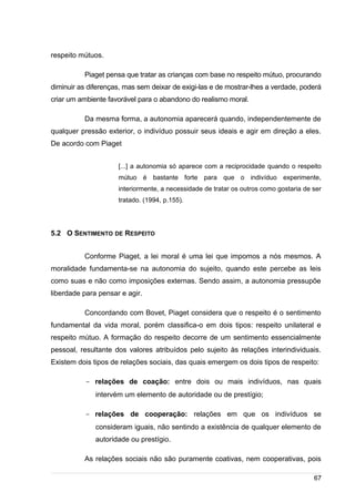 /
respeito mútuos.
Piaget pensa que tratar as crianças com base no respeito mútuo, procurando
diminuir as diferenças, mas sem deixar de exigi-las e de mostrar-lhes a verdade, poderá
criar um ambiente favorável para o abandono do realismo moral.
Da mesma forma, a autonomia aparecerá quando, independentemente de
qualquer pressão exterior, o indivíduo possuir seus ideais e agir em direção a eles.
De acordo com Piaget
[...] a autonomia só aparece com a reciprocidade quando o respeito
mútuo é bastante forte para que o indivíduo experimente,
interiormente, a necessidade de tratar os outros como gostaria de ser
tratado. (1994, p.155).
5.2 O SENTIMENTO DE RESPEITO
Conforme Piaget, a lei moral é uma lei que impomos a nós mesmos. A
moralidade fundamenta-se na autonomia do sujeito, quando este percebe as leis
como suas e não como imposições externas. Sendo assim, a autonomia pressupõe
liberdade para pensar e agir.
Concordando com Bovet, Piaget considera que o respeito é o sentimento
fundamental da vida moral, porém classifica-o em dois tipos: respeito unilateral e
respeito mútuo. A formação do respeito decorre de um sentimento essencialmente
pessoal, resultante dos valores atribuídos pelo sujeito às relações interindividuais.
Existem dois tipos de relações sociais, das quais emergem os dois tipos de respeito:
- relações de coação: entre dois ou mais indivíduos, nas quais
intervém um elemento de autoridade ou de prestígio;
- relações de cooperação: relações em que os indivíduos se
consideram iguais, não sentindo a existência de qualquer elemento de
autoridade ou prestígio.
As relações sociais não são puramente coativas, nem cooperativas, pois
67
 