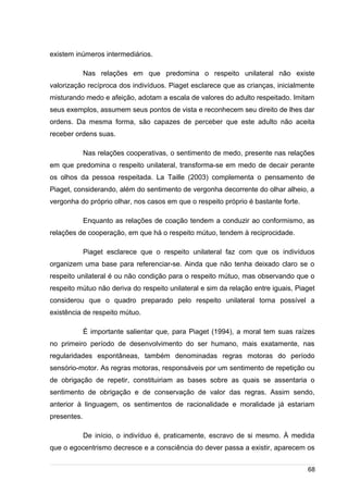 /
existem inúmeros intermediários.
Nas relações em que predomina o respeito unilateral não existe
valorização recíproca dos indivíduos. Piaget esclarece que as crianças, inicialmente
misturando medo e afeição, adotam a escala de valores do adulto respeitado. Imitam
seus exemplos, assumem seus pontos de vista e reconhecem seu direito de lhes dar
ordens. Da mesma forma, são capazes de perceber que este adulto não aceita
receber ordens suas.
Nas relações cooperativas, o sentimento de medo, presente nas relações
em que predomina o respeito unilateral, transforma-se em medo de decair perante
os olhos da pessoa respeitada. La Taille (2003) complementa o pensamento de
Piaget, considerando, além do sentimento de vergonha decorrente do olhar alheio, a
vergonha do próprio olhar, nos casos em que o respeito próprio é bastante forte.
Enquanto as relações de coação tendem a conduzir ao conformismo, as
relações de cooperação, em que há o respeito mútuo, tendem à reciprocidade.
Piaget esclarece que o respeito unilateral faz com que os indivíduos
organizem uma base para referenciar-se. Ainda que não tenha deixado claro se o
respeito unilateral é ou não condição para o respeito mútuo, mas observando que o
respeito mútuo não deriva do respeito unilateral e sim da relação entre iguais, Piaget
considerou que o quadro preparado pelo respeito unilateral torna possível a
existência de respeito mútuo.
É importante salientar que, para Piaget (1994), a moral tem suas raízes
no primeiro período de desenvolvimento do ser humano, mais exatamente, nas
regularidades espontâneas, também denominadas regras motoras do período
sensório-motor. As regras motoras, responsáveis por um sentimento de repetição ou
de obrigação de repetir, constituiriam as bases sobre as quais se assentaria o
sentimento de obrigação e de conservação de valor das regras. Assim sendo,
anterior à linguagem, os sentimentos de racionalidade e moralidade já estariam
presentes.
De início, o indivíduo é, praticamente, escravo de si mesmo. À medida
que o egocentrismo decresce e a consciência do dever passa a existir, aparecem os
68
 