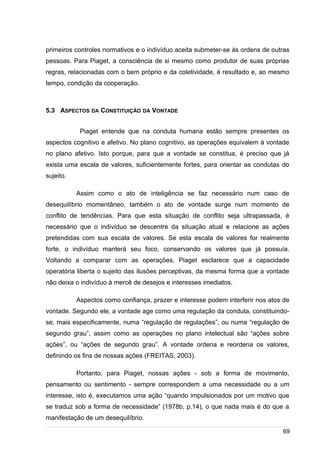 /
primeiros controles normativos e o indivíduo aceita submeter-se às ordens de outras
pessoas. Para Piaget, a consciência de si mesmo como produtor de suas próprias
regras, relacionadas com o bem próprio e da coletividade, é resultado e, ao mesmo
tempo, condição da cooperação.
5.3 ASPECTOS DA CONSTITUIÇÃO DA VONTADE
Piaget entende que na conduta humana estão sempre presentes os
aspectos cognitivo e afetivo. No plano cognitivo, as operações equivalem à vontade
no plano afetivo. Isto porque, para que a vontade se constitua, é preciso que já
exista uma escala de valores, suficientemente fortes, para orientar as condutas do
sujeito.
Assim como o ato de inteligência se faz necessário num caso de
desequilíbrio momentâneo, também o ato de vontade surge num momento de
conflito de tendências. Para que esta situação de conflito seja ultrapassada, é
necessário que o indivíduo se descentre da situação atual e relacione as ações
pretendidas com sua escala de valores. Se esta escala de valores for realmente
forte, o indivíduo manterá seu foco, conservando os valores que já possuía.
Voltando a comparar com as operações, Piaget esclarece que a capacidade
operatória liberta o sujeito das ilusões perceptivas, da mesma forma que a vontade
não deixa o indivíduo à mercê de desejos e interesses imediatos.
Aspectos como confiança, prazer e interesse podem interferir nos atos de
vontade. Segundo ele, a vontade age como uma regulação da conduta, constituindo-
se, mais especificamente, numa “regulação de regulações”, ou numa “regulação de
segundo grau”, assim como as operações no plano intelectual são “ações sobre
ações”, ou “ações de segundo grau”. A vontade ordena e reordena os valores,
definindo os fins de nossas ações (FREITAS, 2003).
Portanto, para Piaget, nossas ações - sob a forma de movimento,
pensamento ou sentimento - sempre correspondem a uma necessidade ou a um
interesse, isto é, executamos uma ação “quando impulsionados por um motivo que
se traduz sob a forma de necessidade” (1978b, p.14), o que nada mais é do que a
manifestação de um desequilíbrio.
69
 