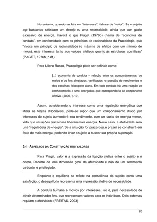 /
No entanto, quando se fala em “interesse”, fala-se de “valor”. Se o sujeito
age buscando satisfazer um desejo ou uma necessidade, ainda que com gasto
excessivo de energia, haverá o que Piaget (1976b) chama de “economia de
conduta”, em conformidade com os princípios de racionalidade da Praxeologia, que
“invoca um princípio de racionalidade (o máximo de efeitos com um mínimo de
meios), este interessa tanto aos valores afetivos quanto às estruturas cognitivas”
(PIAGET, 1976b, p.81).
Para Uller e Rosso, Praxeologia pode ser definida como:
[...] economia de conduta – relação entre os comportamentos, os
meios e os fins almejados, verificados na questão de rendimentos e
das escolhas feitas pelo aluno. Em toda conduta há uma relação de
conhecimento e uma energética que corresponderia ao componente
afetivo. (2006, p.10).
Assim, considerando o interesse como uma regulação energética que
libera as forças disponíveis, pode-se supor que um comportamento ditado por
interesses do sujeito aumentará seu rendimento, com um custo de energia menor,
visto que situações prazerosas liberam mais energia. Neste caso, a afetividade será
uma “reguladora de energia”. Se a situação for prazerosa, o prazer se constituirá em
fonte de mais energia, podendo levar o sujeito a buscar sua própria superação.
5.4 ASPECTOS DA CONSTITUIÇÃO DOS VALORES
Para Piaget, valor é a expressão da ligação afetiva entre o sujeito e o
objeto. Decorre de uma dimensão geral da afetividade e não de um sentimento
particular e privilegiado.
Enquanto o equilíbrio se reflete na consciência do sujeito como uma
satisfação, o desequilíbrio representa uma impressão afetiva de necessidade.
A conduta humana é movida por interesses, isto é, pela necessidade de
atingir determinados fins, que representam valores para os indivíduos. Dois sistemas
regulam a afetividade (FREITAS, 2003):
70
 