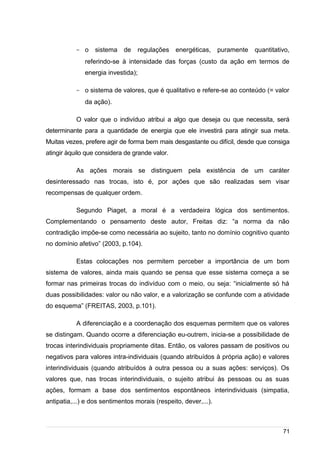 /
- o sistema de regulações energéticas, puramente quantitativo,
referindo-se à intensidade das forças (custo da ação em termos de
energia investida);
- o sistema de valores, que é qualitativo e refere-se ao conteúdo (= valor
da ação).
O valor que o indivíduo atribui a algo que deseja ou que necessita, será
determinante para a quantidade de energia que ele investirá para atingir sua meta.
Muitas vezes, prefere agir de forma bem mais desgastante ou difícil, desde que consiga
atingir àquilo que considera de grande valor.
As ações morais se distinguem pela existência de um caráter
desinteressado nas trocas, isto é, por ações que são realizadas sem visar
recompensas de qualquer ordem.
Segundo Piaget, a moral é a verdadeira lógica dos sentimentos.
Complementando o pensamento deste autor, Freitas diz: “a norma da não
contradição impõe-se como necessária ao sujeito, tanto no domínio cognitivo quanto
no domínio afetivo” (2003, p.104).
Estas colocações nos permitem perceber a importância de um bom
sistema de valores, ainda mais quando se pensa que esse sistema começa a se
formar nas primeiras trocas do indivíduo com o meio, ou seja: “inicialmente só há
duas possibilidades: valor ou não valor, e a valorização se confunde com a atividade
do esquema” (FREITAS, 2003, p.101).
A diferenciação e a coordenação dos esquemas permitem que os valores
se distingam. Quando ocorre a diferenciação eu-outrem, inicia-se a possibilidade de
trocas interindividuais propriamente ditas. Então, os valores passam de positivos ou
negativos para valores intra-individuais (quando atribuídos à própria ação) e valores
interindividuais (quando atribuídos à outra pessoa ou a suas ações: serviços). Os
valores que, nas trocas interindividuais, o sujeito atribui às pessoas ou as suas
ações, formam a base dos sentimentos espontâneos interindividuais (simpatia,
antipatia,...) e dos sentimentos morais (respeito, dever,...).
71
 