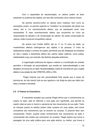 /
Com a capacidade de representação, os valores podem se fazer
presentes na ausência dos objetos, por isso são conhecidos como valores virtuais.
No período sensório-motor os valores eram instáveis, bem como as
sensações, porém, no período seguinte ou “simbólico” as sensações vão deixar sua
marca, isto é, um reconhecimento afetivo, que se expressará como uma
necessidade. É esse reconhecimento afetivo que encaminha ao início da
reciprocidade de atitudes e de conservação de valores. Se existe conservação de
valores, então é possível compartilhar valores.
De acordo com Freitas (2003), até os 11 ou 12 anos de idade, os
investimentos afetivos restringem-se aos objetos e às pessoas. O início da
adolescência amplia o universo do sujeito, permitindo que ele ultrapasse as fronteiras
do real e realize a descoberta afetiva dos valores ideais coletivos, como justiça,
solidariedade e paz, por exemplo, tão distintos daqueles anteriores.
A organização autônoma de regras e valores e a constituição da vontade
permitem a formação da personalidade, que resulta da “auto-subordinação a uma
disciplina, em busca de um ideal. Há personalidade a partir do momento em que o sujeito
elabora o seu projeto de vida” (FREITAS, 2003, p.105).
Piaget entende que tem personalidade forte aquele que é capaz de
dominar-se, de não reduzir tudo ao seu egoísmo e de dirigir-se para seu ideal com
toda a vontade e atividade.
5.5 A TOMADA DE CONSCIÊNCIA
É importante ressaltar que quando Piaget afirma que o conhecimento se
origina na ação, está se referindo a uma ação com significado, que permite ao
sujeito voltar-se para si mesmo e apropriar-se dos mecanismos de sua ação. Tanto
as crianças quanto os adultos podem obter sucesso em suas ações, sem tomar
consciência dos mecanismos que os levaram ao sucesso. É possível fazer sem
compreender. Porém, quando existe conhecimento dos mecanismos da ação e
compreensão das razões que conduziram ao sucesso, Piaget explica que houve a
passagem de uma ação prática para uma ação teórica, ou melhor, que houve a
72
 