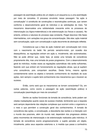 /
passagem da assimilação prática de um objeto a um esquema ou a uma assimilação
por meio de conceitos. O processo envolvido nessa passagem “da ação à
conceituação” é constituído de construções e reconstruções contínuas, que variam
conforme o desenvolvimento geral do indivíduo e as solicitações do meio. Tal
mecanismo desencadeia uma solidariedade crescente entre os processos de
interiorização (ou lógico-matemáticos) e de exteriorização (ou físicos e causais). No
entanto, embora a natureza do processo seja constante, Piaget descreve três fases
intermediárias, com variações nos graus de conscientização. São elas: ação material
sem conceituação, ação com conceituação e ação decorrente de abstração refletida.
Considera-se que a fase da ação material sem conceituação tem início
com o nascimento do bebê. No período sensório-motor, por ocasião dos
desequilíbrios, as regulações entram em ação e, inicialmente, são automatizadas.
Não se pode afirmar que, nesta fase, já exista uma tomada de consciência
propriamente dita, mas uma tomada de posse progressiva. Com o desenvolvimento
geral do indivíduo, muitas vezes as regulações automáticas não serão suficientes,
fazendo com que entrem em funcionamento as regulações ativas, que já supõem
uma consciência, pois comportam escolhas. Desta forma, mesmo agindo
constantemente sobre os objetos e tomando conhecimento do resultado de suas
ações, nem sempre o sujeito terá conhecimento dos mecanismos que o levaram ao
sucesso.
Então, como será que os mecanismos se tornam conscientes? Ou, em
outras palavras, como ocorre a passagem da ação (assimilação prática) à
conceituação (assimilação por meio de conceitos)?
Dentre as razões funcionais da tomada de consciência, tanto podem ser
citadas inadaptações quanto casos de sucesso imediato, lembrando que a resposta
será sempre dependente das relações complexas que ocorrem entre o organismo e
o meio e que permitem a construção geral dos conhecimentos. A tomada de
consciência das ações, a conceituação, a descoberta das razões e a interação com
o mundo dos possíveis, além do mundo real, dependem dos progressos obtidos
pelos movimentos de interiorização e de exteriorização realizados pelo indivíduo. A
tomada de consciência ocorre progressivamente: o sujeito percebe um objeto,
inicialmente, pelos seus aspectos exteriores e, à medida que passa a conhecê-lo
73
 