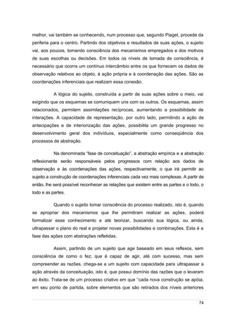 /
melhor, vai também se conhecendo, num processo que, segundo Piaget, procede da
periferia para o centro. Partindo dos objetivos e resultados de suas ações, o sujeito
vai, aos poucos, tomando consciência dos mecanismos empregados e dos motivos
de suas escolhas ou decisões. Em todos os níveis de tomada de consciência, é
necessário que ocorra um contínuo intercâmbio entre os que fornecem os dados de
observação relativos ao objeto, à ação própria e à coordenação das ações. São as
coordenações inferenciais que realizam essa conexão.
A lógica do sujeito, construída a partir de suas ações sobre o meio, vai
exigindo que os esquemas se comuniquem uns com os outros. Os esquemas, assim
relacionados, permitem assimilações recíprocas, aumentando a possibilidade de
interações. A capacidade de representação, por outro lado, permitindo a ação de
antecipações e de interiorização das ações, possibilita um grande progresso no
desenvolvimento geral dos indivíduos, especialmente como conseqüência dos
processos de abstração.
Na denominada “fase de conceituação”, a abstração empírica e a abstração
reflexionante serão responsáveis pelos progressos com relação aos dados de
observação e às coordenações das ações, respectivamente, o que irá permitir ao
sujeito a construção de coordenações inferenciais cada vez mais complexas. A partir de
então, lhe será possível reconhecer as relações que existem entre as partes e o todo, o
todo e as partes.
Quando o sujeito tomar consciência do processo realizado, isto é, quando
se apropriar dos mecanismos que lhe permitiram realizar as ações, poderá
formalizar esse conhecimento e até teorizar, buscando sua lógica, ou ainda,
ultrapassar o plano do real e projetar novas possibilidades e combinações. Esta é a
fase das ações com abstrações refletidas.
Assim, partindo de um sujeito que age baseado em seus reflexos, sem
consciência de como o fez; que é capaz de agir, até com sucesso, mas sem
compreender as razões, chega-se a um sujeito com capacidade para ultrapassar a
ação através da conceituação, isto é, que possui domínio das razões que o levaram
ao êxito. Trata-se de um processo criativo em que “cada nova construção se apóia,
em seu ponto de partida, sobre elementos que são retirados dos níveis anteriores
74
 