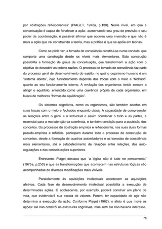 /
por abstrações reflexionantes” (PIAGET, 1978a, p.180). Neste nível, em que a
conceituação é capaz de fortalecer a ação, aumentando seu grau de previsão e seu
poder de coordenação, é possível afirmar que ocorreu uma inversão e que não é
mais a ação que vai construindo a teoria, mas a prática é que se apóia em teorias.
Como se pôde ver, a tomada de consciência constitui-se numa conduta, que
comporta uma construção desde os níveis mais elementares. Esta construção
possibilita a formação de graus de conceituação, que transformam a ação com o
objetivo de descobrir as ordens razões. O processo de tomada de consciência faz parte
do processo geral de desenvolvimento do sujeito, no qual o organismo humano é um
“sistema aberto”, cujo funcionamento depende das trocas com o meio e “fechado”
quanto ao seu funcionamento interno. A evolução dos organismos tende sempre a
atingir o equilíbrio, entendido como uma coerência própria de cada organismo, em
busca de melhores “formas de equilibração”.
Os sistemas cognitivos, como os organismos, são também abertos em
suas trocas com o meio e fechados enquanto ciclos. A capacidade de compreender
as relações entre o geral e o individual e assim coordenar o todo e as partes, é
essencial para a manutenção da coerência, e também condição para a aquisição dos
conceitos. Os processos de abstração empírica e reflexionante, nas suas duas formas
pseudo-empírica e refletida, participam durante todo o processo de construção de
conceitos, desde a formação de quadros assimiladores e as tomadas de consciência
mais elementares, até o estabelecimento de relações entre relações, das auto-
regulações e das conceituações superiores.
Entretanto, Piaget destaca que “a lógica não é tudo no pensamento”
(1976a, p.250) e que as transformações que acontecem nas estruturas lógicas são
acompanhadas de diversas modificações mais visíveis.
Paralelamente às aquisições intelectuais acontecem as aquisições
afetivas. Cada fase do desenvolvimento intelectual possibilita a execução de
determinadas ações. O adolescente, por exemplo, poderá construir um plano de
vida, que evidenciará sua escala de valores. Porém, ter capacidade de agir não
determina a execução da ação. Conforme Piaget (1962), o afeto é que move as
ações: ele não constrói as estruturas cognitivas, mas sem ele não haveria interesse,
75
 