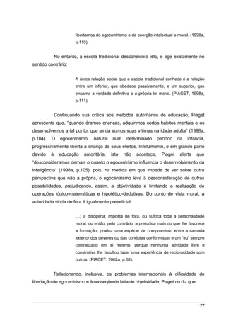 /
libertamos do egocentrismo e da coerção intelectual e moral. (1998a,
p.110).
No entanto, a escola tradicional desconsidera isto, e age exatamente no
sentido contrário:
A única relação social que a escola tradicional conhece é a relação
entre um inferior, que obedece passivamente, e um superior, que
encarna a verdade definitiva e a própria lei moral. (PIAGET, 1998a,
p.111).
Continuando sua crítica aos métodos autoritários de educação, Piaget
acrescenta que, “quando éramos crianças, adquirimos certos hábitos mentais e os
desenvolvemos a tal ponto, que ainda somos suas vítimas na idade adulta” (1998a,
p.104). O egocentrismo, natural num determinado período da infância,
progressivamente liberta a criança de seus efeitos. Infelizmente, e em grande parte
devido à educação autoritária, isto não acontece. Piaget alerta que
“desconsideramos demais o quanto o egocentrismo influencia o desenvolvimento da
inteligência” (1998a, p.105), pois, na medida em que impede de ver sobre outra
perspectiva que não a própria, o egocentrismo leva à desconsideração de outras
possibilidades, prejudicando, assim, a objetividade e limitando a realização de
operações lógico-matemáticas e hipotético-dedutivas. Do ponto de vista moral, a
autoridade vinda de fora é igualmente prejudicial:
[...] a disciplina, imposta de fora, ou sufoca toda a personalidade
moral, ou então, pelo contrário, a prejudica mais do que lhe favorece
a formação; produz uma espécie de compromisso entre a camada
exterior dos deveres ou das condutas conformistas e um “eu” sempre
centralizado em si mesmo, porque nenhuma atividade livre e
construtiva lhe facultou fazer uma experiência de reciprocidade com
outros. (PIAGET, 2002a, p.68).
Relacionando, inclusive, os problemas internacionais à dificuldade de
libertação do egocentrismo e à conseqüente falta de objetividade, Piaget no diz que:
77
 