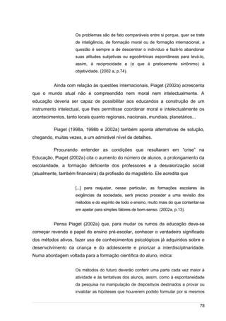 /
Os problemas são de fato comparáveis entre si porque, quer se trate
de inteligência, de formação moral ou de formação internacional, a
questão é sempre a de descentrar o indivíduo e fazê-lo abandonar
suas atitudes subjetivas ou egocêntricas espontâneas para levá-lo,
assim, à reciprocidade e (o que é praticamente sinônimo) à
objetividade. (2002 a, p.74).
Ainda com relação às questões internacionais, Piaget (2002a) acrescenta
que o mundo atual não é compreendido nem moral nem intelectualmente. A
educação deveria ser capaz de possibilitar aos educandos a construção de um
instrumento intelectual, que lhes permitisse coordenar moral e intelectualmente os
acontecimentos, tanto locais quanto regionais, nacionais, mundiais, planetários...
Piaget (1998a, 1998b e 2002a) também aponta alternativas de solução,
chegando, muitas vezes, a um admirável nível de detalhes.
Procurando entender as condições que resultaram em “crise” na
Educação, Piaget (2002a) cita o aumento do número de alunos, o prolongamento da
escolaridade, a formação deficiente dos professores e a desvalorização social
(atualmente, também financeira) da profissão do magistério. Ele acredita que
[...] para reajustar, nesse particular, as formações escolares às
exigências da sociedade, será preciso proceder a uma revisão dos
métodos e do espírito de todo o ensino, muito mais do que contentar-se
em apelar para simples fatores de bom-senso. (2002a, p.13).
Pensa Piaget (2002a) que, para mudar os rumos da educação deve-se
começar revendo o papel do ensino pré-escolar, conhecer o verdadeiro significado
dos métodos ativos, fazer uso de conhecimentos psicológicos já adquiridos sobre o
desenvolvimento da criança e do adolescente e priorizar a interdisciplinaridade.
Numa abordagem voltada para a formação científica do aluno, indica:
Os métodos do futuro deverão conferir uma parte cada vez maior à
atividade e às tentativas dos alunos, assim, como à espontaneidade
da pesquisa na manipulação de dispositivos destinados a provar ou
invalidar as hipóteses que houverem podido formular por si mesmos
78
 