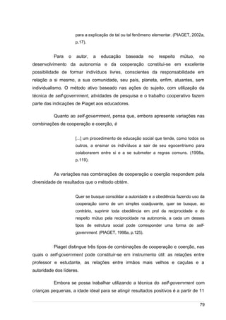 /
para a explicação de tal ou tal fenômeno elementar. (PIAGET, 2002a,
p.17).
Para o autor, a educação baseada no respeito mútuo, no
desenvolvimento da autonomia e da cooperação constitui-se em excelente
possibilidade de formar indivíduos livres, conscientes da responsabilidade em
relação a si mesmo, a sua comunidade, seu país, planeta, enfim, atuantes, sem
individualismo. O método ativo baseado nas ações do sujeito, com utilização da
técnica de self-government, atividades de pesquisa e o trabalho cooperativo fazem
parte das indicações de Piaget aos educadores.
Quanto ao self-government, pensa que, embora apresente variações nas
combinações de cooperação e coerção, é
[...] um procedimento de educação social que tende, como todos os
outros, a ensinar os indivíduos a sair de seu egocentrismo para
colaborarem entre si e a se submeter a regras comuns. (1998a,
p.119).
As variações nas combinações de cooperação e coerção respondem pela
diversidade de resultados que o método obtém.
Quer se busque consolidar a autoridade e a obediência fazendo uso da
cooperação como de um simples coadjuvante, quer se busque, ao
contrário, suprimir toda obediência em prol da reciprocidade e do
respeito mútuo pela reciprocidade na autonomia, a cada um desses
tipos de estrutura social pode corresponder uma forma de self-
government. (PIAGET, 1998a, p.125).
Piaget distingue três tipos de combinações de cooperação e coerção, nas
quais o self-government pode constituir-se em instrumento útil: as relações entre
professor e estudante, as relações entre irmãos mais velhos e caçulas e a
autoridade dos líderes.
Embora se possa trabalhar utilizando a técnica do self-government com
crianças pequenas, a idade ideal para se atingir resultados positivos é a partir de 11
79
 