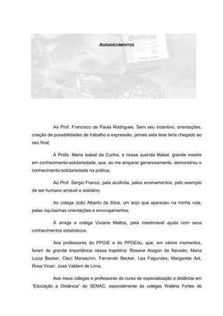 AGRADECIMENTOS
Ao Prof. Francisco de Paula Rodrigues. Sem seu incentivo, orientações,
criação de possibilidades de trabalho e expressão, jamais esta tese teria chegado ao
seu final;
À Profa. Maria Isabel da Cunha, a nossa querida Mabel, grande mestre
em conhecimento-solidariedade, que, ao me amparar generosamente, demonstrou o
conhecimento-solidariedade na prática;
Ao Prof. Sérgio Franco, pela acolhida, pelos ensinamentos, pelo exemplo
de ser humano amável e solidário;
Ao colega João Alberto da Silva, um anjo que apareceu na minha vida,
pelas riquíssimas orientações e encorajamentos;
À amiga e colega Viviane Mattos, pela inestimável ajuda com seus
conhecimentos estatísticos.
Aos professores do PPGIE e do PPGEdu, que, em vários momentos,
foram de grande importância nessa trajetória: Rosane Aragon de Nevado, Maria
Luiza Becker, Cleci Maraschin, Fernando Becker, Lea Fagundes, Margarete Axt,
Rosa Vicari, José Valdeni de Lima;
Aos meus colegas e professoras do curso de especialização a distância em
“Educação a Distância” do SENAC, especialmente às colegas Waléria Fortes de
 