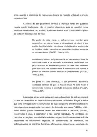 /
anos, quando a obediência às regras não decorre do respeito unilateral e sim do
respeito mútuo.
A prática do self-government envolve o indivíduo tanto em questões
morais quanto intelectuais. Não é possível dissociá-lo, pois se constitui numa
totalidade indissociável. No entanto, é possível analisar suas contribuições a partir
de cada um desses pontos de vista:
Do ponto de vista moral, o self-government contribui para
desenvolver, ao mesmo tempo, a personalidade do aluno e seu
espírito de solidariedade... permite que o indivíduo atinja a autonomia
da disciplina interior - na medida em que aceita a disciplina e encarna
as normas coletivas. (PIAGET, 1998a, p.126).
A disciplina própria do self-government é, ao mesmo tempo, fonte de
autonomia interior e de verdadeira solidariedade. Sendo obra dos
próprios alunos, ela é concebida por cada um deles como sendo em
parte coisa sua: ela favorece assim a interiorização das normas e
permite ao indivíduo adquirir estatuto de personalidade. (PIAGET,
1998a, p.126).
Do ponto de vista intelectual, o self-government desenvolve
qualidades paralelas ao que é o respeito mútuo no plano moral: a
compreensão recíproca e, sobretudo, a discussão objetiva. (PIAGET,
1998a, p.127).
A pesquisa ativa é uma prática em que os benefícios do self-government
podem ser acrescidos ao desenvolvimento de outras habilidades. Piaget acredita
que “uma formação real dos instrumentos da razão exige uma ambiência coletiva de
pesquisa ativa e experimental, bem como de discussão em comum” (2002a, p.55).
Tanto alunos quanto professores devem ser incentivados a pesquisar, portanto,
incentivados a criar, a reconstruir e não apenas reproduzir. As atividades de
pesquisa, ao exigirem uma atividade autêntica, exigem também desenvolvimento da
capacidade de observações objetivas, de comparações, de inferências, de
sistematizações, de coerência formal das afirmações e raciocínios e, sobretudo, de
80
 