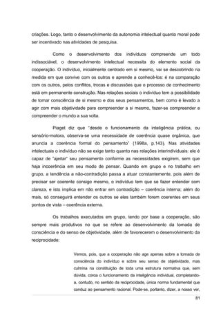 /
criações. Logo, tanto o desenvolvimento da autonomia intelectual quanto moral pode
ser incentivado nas atividades de pesquisa.
Como o desenvolvimento dos indivíduos compreende um todo
indissociável, o desenvolvimento intelectual necessita do elemento social da
cooperação. O indivíduo, inicialmente centrado em si mesmo, vai se descobrindo na
medida em que convive com os outros e aprende a conhecê-los: é na comparação
com os outros, pelos conflitos, trocas e discussões que o processo de conhecimento
está em permanente construção. Nas relações sociais o indivíduo tem a possibilidade
de tomar consciência de si mesmo e dos seus pensamentos, bem como é levado a
agir com mais objetividade para compreender a si mesmo, fazer-se compreender e
compreender o mundo a sua volta.
Piaget diz que “desde o funcionamento da inteligência prática, ou
sensório-motora, observa-se uma necessidade de coerência quase orgânica, que
anuncia a coerência formal do pensamento” (1998a, p.143). Nas atividades
intelectuais o indivíduo não se exige tanto quanto nas relações interindividuais: ele é
capaz de “ajeitar” seu pensamento conforme as necessidades exigirem, sem que
haja incoerência em seu modo de pensar. Quando em grupo e no trabalho em
grupo, a tendência a não-contradição passa a atuar constantemente, pois além de
precisar ser coerente consigo mesmo, o indivíduo tem que se fazer entender com
clareza, e isto implica em não entrar em contradição – coerência interna; além do
mais, só conseguirá entender os outros se eles também forem coerentes em seus
pontos de vista – coerência externa.
Os trabalhos executados em grupo, tendo por base a cooperação, são
sempre mais produtivos no que se refere ao desenvolvimento da tomada de
consciência e do senso de objetividade, além de favorecerem o desenvolvimento da
reciprocidade:
Vemos, pois, que a cooperação não age apenas sobre a tomada de
consciência do indivíduo e sobre seu senso de objetividade, mas
culmina na constituição de toda uma estrutura normativa que, sem
dúvida, coroa o funcionamento da inteligência individual, completando-
a, contudo, no sentido da reciprocidade, única norma fundamental que
conduz ao pensamento racional. Pode-se, portanto, dizer, a nosso ver,
81
 