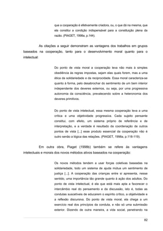 /
que a cooperação é efetivamente criadora, ou, o que dá na mesma, que
ela constitui a condição indispensável para a constituição plena da
razão. (PIAGET, 1998a, p.144).
As citações a seguir demonstram as vantagens dos trabalhos em grupos
baseados na cooperação, tanto para o desenvolvimento moral quanto para o
intelectual:
Do ponto de vista moral a cooperação leva não mais à simples
obediência às regras impostas, sejam elas quais forem, mas a uma
ética da solidariedade e da reciprocidade. Essa moral caracteriza-se
quanto à forma, pelo desabrochar do sentimento de um bem interior
independente dos deveres externos, ou seja, por uma progressiva
autonomia da consciência, prevalecendo sobre a heteronomia dos
deveres primitivos.
Do ponto de vista intelectual, essa mesma cooperação leva a uma
crítica e uma objetividade progressiva. Cada sujeito pensante
constitui, com efeito, um sistema próprio de referência e de
interpretação, e a verdade é resultado da coordenação de outros
pontos de vista [...] esse produto essencial da cooperação não é
outro senão a lógica das relações. (PIAGET, 1998a, p.118-119).
Em outra obra, Piaget (1998b) também se refere às vantagens
intelectuais e morais dos novos métodos ativos baseados na cooperação:
Os novos métodos tendem a usar forças coletivas baseadas na
solidariedade, todo um sistema de ajuda mútua um sentimento de
justiça [...]. A cooperação das crianças entre si apresenta, nesse
sentido, uma importância tão grande quanto à ação dos adultos. Do
ponto de vista intelectual, é ela que está mais apta a favorecer o
intercâmbio real do pensamento e da discussão, isto é, todas as
condutas suscetíveis de educarem o espírito crítico, a objetividade e
a reflexão discursiva. Do ponto de vista moral, ela chega a um
exercício real dos princípios da conduta, e não só uma submissão
exterior. Dizendo de outra maneira, a vida social, penetrando na
82
 