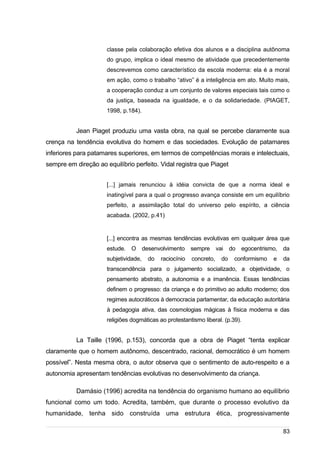 /
classe pela colaboração efetiva dos alunos e a disciplina autônoma
do grupo, implica o ideal mesmo de atividade que precedentemente
descrevemos como característico da escola moderna: ela é a moral
em ação, como o trabalho “ativo” é a inteligência em ato. Muito mais,
a cooperação conduz a um conjunto de valores especiais tais como o
da justiça, baseada na igualdade, e o da solidariedade. (PIAGET,
1998, p.184).
Jean Piaget produziu uma vasta obra, na qual se percebe claramente sua
crença na tendência evolutiva do homem e das sociedades. Evolução de patamares
inferiores para patamares superiores, em termos de competências morais e intelectuais,
sempre em direção ao equilíbrio perfeito. Vidal registra que Piaget
[...] jamais renunciou à idéia convicta de que a norma ideal e
inatingível para a qual o progresso avança consiste em um equilíbrio
perfeito, a assimilação total do universo pelo espírito, a ciência
acabada. (2002, p.41)
[...] encontra as mesmas tendências evolutivas em qualquer área que
estude. O desenvolvimento sempre vai do egocentrismo, da
subjetividade, do raciocínio concreto, do conformismo e da
transcendência para o julgamento socializado, a objetividade, o
pensamento abstrato, a autonomia e a imanência. Essas tendências
definem o progresso: da criança e do primitivo ao adulto moderno; dos
regimes autocráticos à democracia parlamentar, da educação autoritária
à pedagogia ativa, das cosmologias mágicas à física moderna e das
religiões dogmáticas ao protestantismo liberal. (p.39).
La Taille (1996, p.153), concorda que a obra de Piaget “tenta explicar
claramente que o homem autônomo, descentrado, racional, democrático é um homem
possível”. Nesta mesma obra, o autor observa que o sentimento de auto-respeito e a
autonomia apresentam tendências evolutivas no desenvolvimento da criança.
Damásio (1996) acredita na tendência do organismo humano ao equilíbrio
funcional como um todo. Acredita, também, que durante o processo evolutivo da
humanidade, tenha sido construída uma estrutura ética, progressivamente
83
 