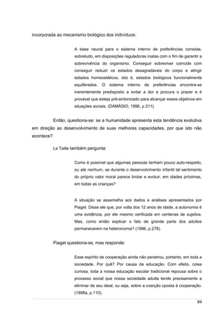 /
incorporada ao mecanismo biológico dos indivíduos:
A base neural para o sistema interno de preferências consiste,
sobretudo, em disposições reguladoras inatas com o fim de garantir a
sobrevivência do organismo. Conseguir sobreviver coincide com
conseguir reduzir os estados desagradáveis do corpo e atingir
estados homeostáticos, isto é, estados biológicos funcionalmente
equilibrados. O sistema interno de preferências encontra-se
inerentemente predisposto a evitar a dor e procura o prazer e é
provável que esteja pré-sintonizado para alcançar esses objetivos em
situações sociais. (DAMÁSIO, 1996, p 211).
Então, questiona-se: se a humanidade apresenta esta tendência evolutiva
em direção ao desenvolvimento de suas melhores capacidades, por que isto não
acontece?
La Taille também pergunta:
Como é possível que algumas pessoas tenham pouco auto-respeito,
ou até nenhum, se durante o desenvolvimento infantil tal sentimento
do próprio valor moral parece brotar e evoluir, em idades próximas,
em todas as crianças?
A situação se assemelha aos dados e análises apresentados por
Piaget. Disse ele que, por volta dos 12 anos de idade, a autonomia é
uma evidência, por ele mesmo verificada em centenas de sujeitos.
Mas, como então explicar o fato de grande parte dos adultos
permanecerem na heteronomia? (1996, p.278).
Piaget questiona-se, mas responde:
Esse espírito de cooperação ainda não penetrou, portanto, em toda a
sociedade. Por quê? Por causa da educação. Com efeito, coisa
curiosa, toda a nossa educação escolar tradicional repousa sobre o
processo social que nossa sociedade adulta tende precisamente a
eliminar de seu ideal, ou seja, sobre a coerção oposta à cooperação.
(1998a, p.110).
84
 