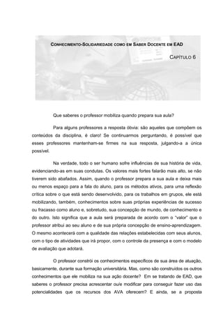 CONHECIMENTO-SOLIDARIEDADE COMO EM SABER DOCENTE EM EAD
CAPÍTULO 6
Que saberes o professor mobiliza quando prepara sua aula?
Para alguns professores a resposta óbvia: são aqueles que compõem os
conteúdos da disciplina, é claro! Se continuarmos perguntando, é possível que
esses professores mantenham-se firmes na sua resposta, julgando-a a única
possível.
Na verdade, todo o ser humano sofre influências de sua história de vida,
evidenciando-as em suas condutas. Os valores mais fortes falarão mais alto, se não
tiverem sido abafados. Assim, quando o professor prepara a sua aula e deixa mais
ou menos espaço para a fala do aluno, para os métodos ativos, para uma reflexão
crítica sobre o que está sendo desenvolvido, para os trabalhos em grupos, ele está
mobilizando, também, conhecimentos sobre suas próprias experiências de sucesso
ou fracasso como aluno e, sobretudo, sua concepção de mundo, de conhecimento e
do outro. Isto significa que a aula será preparada de acordo com o “valor” que o
professor atribui ao seu aluno e de sua própria concepção de ensino-aprendizagem.
O mesmo acontecerá com a qualidade das relações estabelecidas com seus alunos,
com o tipo de atividades que irá propor, com o controle da presença e com o modelo
de avaliação que adotará.
O professor constrói os conhecimentos específicos de sua área de atuação,
basicamente, durante sua formação universitária. Mas, como são construídos os outros
conhecimentos que ele mobiliza na sua ação docente? Em se tratando de EAD, que
saberes o professor precisa acrescentar ou/e modificar para conseguir fazer uso das
potencialidades que os recursos dos AVA oferecem? E ainda, se a proposta
 