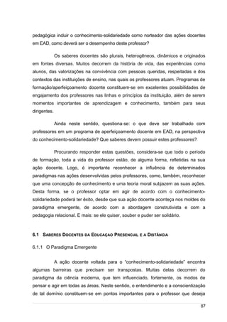 /
pedagógica incluir o conhecimento-solidariedade como norteador das ações docentes
em EAD, como deverá ser o desempenho deste professor?
Os saberes docentes são plurais, heterogêneos, dinâmicos e originados
em fontes diversas. Muitos decorrem da história de vida, das experiências como
alunos, das valorizações na convivência com pessoas queridas, respeitadas e dos
contextos das instituições de ensino, nas quais os professores atuam. Programas de
formação/aperfeiçoamento docente constituem-se em excelentes possibilidades de
engajamento dos professores nas linhas e princípios da instituição, além de serem
momentos importantes de aprendizagem e conhecimento, também para seus
dirigentes.
Ainda neste sentido, questiona-se: o que deve ser trabalhado com
professores em um programa de aperfeiçoamento docente em EAD, na perspectiva
do conhecimento-solidariedade? Que saberes devem possuir estes professores?
Procurando responder estas questões, considera-se que todo o período
de formação, toda a vida do professor estão, de alguma forma, refletidas na sua
ação docente. Logo, é importante reconhecer a influência de determinados
paradigmas nas ações desenvolvidas pelos professores, como, também, reconhecer
que uma concepção de conhecimento e uma teoria moral subjazem as suas ações.
Desta forma, se o professor optar em agir de acordo com o conhecimento-
solidariedade poderá ter êxito, desde que sua ação docente aconteça nos moldes do
paradigma emergente, de acordo com a abordagem construtivista e com a
pedagogia relacional. E mais: se ele quiser, souber e puder ser solidário.
6.1 SABERES DOCENTES DA EDUCAÇAO PRESENCIAL E A DISTÂNCIA
6.1.1 O Paradigma Emergente
A ação docente voltada para o “conhecimento-solidariedade” encontra
algumas barreiras que precisam ser transpostas. Muitas delas decorrem do
paradigma da ciência moderna, que tem influenciado, fortemente, os modos de
pensar e agir em todas as áreas. Neste sentido, o entendimento e a conscientização
de tal domínio constituem-se em pontos importantes para o professor que deseja
87
 