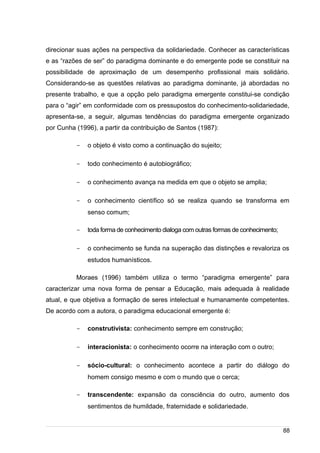 /
direcionar suas ações na perspectiva da solidariedade. Conhecer as características
e as “razões de ser” do paradigma dominante e do emergente pode se constituir na
possibilidade de aproximação de um desempenho profissional mais solidário.
Considerando-se as questões relativas ao paradigma dominante, já abordadas no
presente trabalho, e que a opção pelo paradigma emergente constitui-se condição
para o “agir” em conformidade com os pressupostos do conhecimento-solidariedade,
apresenta-se, a seguir, algumas tendências do paradigma emergente organizado
por Cunha (1996), a partir da contribuição de Santos (1987):
- o objeto é visto como a continuação do sujeito;
- todo conhecimento é autobiográfico;
- o conhecimento avança na medida em que o objeto se amplia;
- o conhecimento científico só se realiza quando se transforma em
senso comum;
- toda forma de conhecimento dialoga com outras formas de conhecimento;
- o conhecimento se funda na superação das distinções e revaloriza os
estudos humanísticos.
Moraes (1996) também utiliza o termo “paradigma emergente” para
caracterizar uma nova forma de pensar a Educação, mais adequada à realidade
atual, e que objetiva a formação de seres intelectual e humanamente competentes.
De acordo com a autora, o paradigma educacional emergente é:
- construtivista: conhecimento sempre em construção;
- interacionista: o conhecimento ocorre na interação com o outro;
- sócio-cultural: o conhecimento acontece a partir do diálogo do
homem consigo mesmo e com o mundo que o cerca;
- transcendente: expansão da consciência do outro, aumento dos
sentimentos de humildade, fraternidade e solidariedade.
88
 
