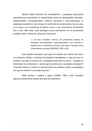 /
Moraes (2004) denomina de “ecossistêmico” o paradigma educacional
necessário para acompanhar as características atuais de complexidade, desordem,
indeterminância, intersubjetividade, dinâmica não-linear e auto-organizaçao. O
paradigma ecossitêmico traz consigo um sentimento de pertencimento mútuo à terra
e ao cosmo, uma consciência de destino comum e de compromisso fundamental
com a vida. Além disso, esse paradigma faz-se acompanhar de um pensamento
ecológico aberto, relacional, sempre em movimento
[...] de fluxo energético contínuo, de propriedades globais, de
processos auto-reguladores, auto-organizadores, que sinalizam a
existência de um dinamismo intrínseco, que traduz a natureza cíclica
e fluida desses processos (MORAES, 2004, p.39).
Uma questão importante, que surge, diz respeito aos motivos que levam
um professor a realizar o processo de transição de paradigmas, ou seja: por que um
professor, que age de acordo com o paradigma tradicional de ensino – baseado na
transmissão do conhecimento - decide agir de acordo com o paradigma emergente?
A questão anterior se refere ao reconhecimento do professor quanto ao paradigma
com que se identifica na sua ação docente?
Neste sentido, o quadro a seguir (CUNHA, 1996, p.120) contrapõe
algumas características desses dois tipos de professores:
89
 