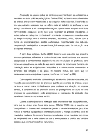 /
Ampliando os estudos sobre as condições que incentivam os professores a
inovarem em suas práticas pedagógicas, Cunha (2006) apresenta duas dimensões
de análise, em que vem trabalhando, e as categorias nela existentes. Separando-as
em uma primeira categoria, que se refere mais ao trabalho do professor e seu
espaço com alunos, e em uma segunda categoria, que se refere ao que a instituição
(Universidade: pesquisas) pode fazer para favorecer as práticas inovadoras, a
autora define as categorias conhecimento, mediação, protagonismo e configuração
do tempo e espaço para a primeira dimensão, abordando, ainda, ruptura com a
forma de ensinar/aprender, gestão participativa, reconfiguração dos saberes,
reorganização teoria/prática e prespectiva orgânica no processo de concepção para
a segunda dimensão.
A parir deste enfoque, Cunha (2006) discorre sobre aspectos que encontra
em suas pesquisas, referentes a práticas inovadoras, relacionando-as aos saberes
pedagógicos e conhecimentos específicos da área de atuação do professor, bem
como ao entendimento da sala de aula como espaço de convivência humana, de
“mediação entre as subjetividades envolvidas e o conhecimento, envolvendo a
dimensão das relações e do gosto, do respeito mútuo, dos laços que se
estabelecem entre os sujeitos e o que se propõem a conhecer.” (p.112).
Outro aspecto enfocado, como condição de reforço a práticas inovadoras, diz
respeito aos questionamentos do professor quanto ao seu modo de ensinar, o que
os leva a buscar novos conhecimentos para melhorar sua atuação. No mesmo
sentido, a compreensão do professor quanto ao protagonismo do aluno no seu
processo de aprendizagem, pode proporcionar a valorização da produção dos
estudantes, favorecendo-os neste sentido.
Quanto às condições que a instituição pode proporcionar aos seus professores,
para que se sintam mais livres para inovar, CUNHA (2006) cita o incentivo ao
protagonismo do professor em situações de gestão, o trabalho em equipes, grupos ou
redes e o incentivo a propostas de interdisciplinaridade. O reforço constante a idéia de
novidade e mudança, de rompimento com a reprodução e com a repetição, bem como
de rompimento com a idéia clássica de que a teoria precede a prática, são também
aspectos que promovem iniciativas rupturantes.
92
 