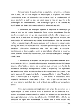 /
Para dar conta de sua tendência ao equilíbrio, o organismo, em trocas
com o meio, faz uso das funções de organização e adaptação, esta última
constituída de ações de assimilação e acomodação. Logo, o conhecimento vai
sendo construído a partir da ação do sujeito sobre o meio em que vive e da
estruturação dos acontecimentos. Esta estruturação liga-se a um sistema de
significações, que depende do valor que é dado à consecução da ação.
A capacidade de abstração depende do esquema de assimilação já
existente e do que ele é capaz de assimilar frente a novas estimulações. Quando
acontecem experiências em que os esquemas já existentes não conseguem dar
conta, isto é, quando eles não conseguem assimilar algo em que o sujeito está
interressado, são realizadas transformações nesses esquemas para que ele possa
realizar novas assimilações. Em outras palavras, pode-se descrever esse processo
da seguinte forma: um conteúdo novo é colocado (assimilado) num conjunto de
elementos organizados (esquemas) que para adicioná-lo, reorganiza-se,
transformando-se (acomodação). Assim, a acomodação diferencia o esquema,
tendo, portanto, uma função diferenciadora, que acontece em função da abstração
reflexionante.
A diferenciação do esquema faz com que outro processo entre em ação:
a coordenação, isto é, a reorganização (integração no sistema de relações) desse
esquema diferenciado no sistema de esquemas, que acontece como função da
assimilação (assimilação do esquema ao sistema de esquemas). Todo o processo
vai permitindo ao sujeito ampliar sua observação dos caracteres dos objetos e das
ações (observáveis), proporcionando-lhe novas possibilidades de ação. “O equilíbrio
entre a diferenciação e a integração... é, sem dúvida, a característica mais
importante da abstração reflexionante” (PIAGET, 1995, p.322). A acomodação de
um novo elemento assimilado deve-se à tendência ao equilíbrio que o organismo
possui.
Como o processo de assimilação ocorre em função dos esquemas que o
sujeito dispõe, um objeto qualquer nunca é assimilado em sua totalidade, mas,
apenas, algumas de suas características, através das ações ou da coordenação das
ações, por abstrações empíricas ou reflexionantes (BECKER, 2001, p.52). Se as
condições de ação não inviabilizarem as trocas com o meio, haverá um
94
 
