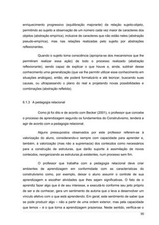 /
enriquecimento progressivo (equilibração majorante) da relação sujeito-objeto,
permitindo ao sujeito a observação de um número cada vez maior de caracteres dos
objetos (abstração empírica), inclusive de caracteres que não estão neles (abstração
pseudo-empírica), mas nas relações realizadas pelo sujeito por abstrações
reflexionantes.
Quando o sujeito toma consciência (apropria-se dos mecanismos que lhe
permitiram realizar essa ação) de todo o processo realizado (abstração
reflexionante), sendo capaz de explicar o que houve e, ainda, subtrair desse
conhecimento uma generalização (que vai lhe permitir utilizar esse conhecimento em
situações análogas), então, ele poderá formalizá-lo e até teorizar, buscando suas
causas, ou ultrapassando o plano do real e projetando novas possibilidades e
combinações (abstração refletida).
6.1.3 A pedagogia relacional
Como já foi dito e de acordo com Becker (2001), o professor que concebe
o processo de aprendizagem segundo os fundamentos do Construtivismo, tenderá a
agir de acordo com a pedagogia relacional.
Alguns pressupostos observados por este professor referem-se à
valorização do aluno, considerando-o sempre com capacidade para aprender e,
também, à valorização (mas não a supremacia) dos conteúdos como necessários
para a construção de estruturas, que darão suporte à assimilação de novos
conteúdos, reorganizando as estruturas já existentes, num processo sem fim.
O professor que trabalha com a pedagogia relacional deve criar
ambientes de aprendizagem em conformidade com as características do
construtivismo como, por exemplo, deixar o aluno assumir o controle de sua
aprendizagem e escolher atividades que lhes sejam significativas. O fato de o
aprendiz fazer algo que é de seu interesse, e executá-lo conforme seu jeito próprio
de ser e de conhecer, gera um sentimento de autoria que o leva a desenvolver um
vínculo afetivo com o que está aprendendo. Em geral, este sentimento de saber que
se pode produzir algo – não a partir de uma ordem exterior, mas pela capacidade
que temos – é o que torna a aprendizagem prazerosa. Neste sentido, verifica-se o
95
 