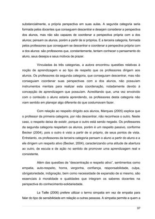 /
substancialmente, a própria perspectiva em suas aulas. A segunda categoria seria
formada pelos docentes que conseguem descentrar e desejam considerar a perspectiva
dos alunos, mas não são capazes de coordenar a perspectiva própria com a dos
alunos; pensam os alunos, porém a partir de si próprios. E a terceira categoria, formada
pelos professores que conseguem se descentrar e coordenar a perspectiva própria com
a dos alunos: são professores que, constantemente, tentam conhecer o pensamento do
aluno, seus desejos e seus motivos de prazer.
Vinculadas às três categorias, a autora encontrou questões relativas à
noção de aprendizagem e ao tipo de respeito que os professores dirigem aos
alunos. Os professores da segunda categoria, que conseguiam descentrar, mas não
conseguiam coordenar suas perspectivas com a dos alunos, não possuíam
instrumentos mentais para realizar esta coordenação, notadamente devido à
concepção de aprendizagem que possuíam. Acreditando que, uma vez envolvido
com o conteúdo o aluno estaria aprendendo, os professores desta categoria não
viam sentido em planejar algo diferente do que costumavam fazer.
Com relação ao respeito dirigido aos alunos, Marques (2005) explica que
o professor da primeira categoria, por não descentrar, não reconhece o outro. Neste
caso, o respeito deixa de existir, porque o outro está sendo negado. Os professores
da segunda categoria respeitam os alunos, porém é um respeito passivo, conforme
Becker (2004), pois o outro é visto a partir de si próprio, de seus pontos de vista.
Entretanto, os professores da terceira categoria pensam o aluno a partir do aluno e a
ele dirigem um respeito ativo (Becker, 2004), caracterizando uma atitude de abertura
ao outro, de escuta e de ação no sentido de promover uma aprendizagem real e
consistente.
Além das questões de “descentração e respeito ativo”, sentimentos como
empatia, auto-respeito, honra, vergonha, confiança, responsabilidade, culpa,
obrigatoriedade, indignação, bem como necessidade de expansão de si mesmo, são
essenciais à moralidade e qualidades que integram os saberes docentes na
perspectiva do conhecimento-solidariedade.
La Taille (2006) prefere utilizar o termo simpatia em vez de empatia para
falar do tipo de sensibilidade em relação a outras pessoas. A simpatia permite a quem a
97
 