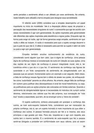 /
sente perceber o sentimento alheio e ser afetado por esse sentimento. No entanto,
neste trabalho será utilizado o termo empatia para designar essa sensibilidade.
O referido autor (2006) considera que a empatia desempenha um papel
importante no início da moralidade: “ela é a disposição afetiva capaz de propiciar a
percepção das necessidades singulares do outro” e acrescenta que agir de acordo com
essas necessidades é agir com generosidade. As ações inspiradas pela generosidade
são diferentes das ações inspiradas pela obediência a regras justas. Enquanto agir de
forma justa exige só razão, agir de forma generosa exige empatia, sentimento em que
razão e afeto se incluem. A razão é necessária para que o sujeito consiga discernir o
que é justo do que não é. O afeto é necessário para permitir ao sujeito ir além do certo
ou justo e agir com generosidade.
Empatia também envolve conhecimento da existência do outro,
considerado como alguém que tem valor, que é digno de confiança. Uma pessoa
digna de confiança merece a consideração da outra em relação as suas ações. Uma
das razões de ser digno de confiança é possuir integridade moral, isto é, ter
coerência entre o que diz e o que faz. O sentimento de confiança nas figuras de
autoridade é um forte componente do sentimento de obrigatoriedade com as
pessoas que as cercam, funcionando como um exemplo a ser seguido. Além disso,
a falta de confiança nessas figuras tem o efeito de abalar seu poder, de enfraquecê-
las como “autoridade” perante os olhos alheios. No entanto, alegar falta de confiança
em outrem para justificar atos desrespeitosos é sinal de moral heterônoma, ou seja,
as justificativas para as ações próprias são colocadas em fontes externas. Quando o
sentimento de obrigatoriedade liga-se à necessidade do indivíduo de cumprir certos
deveres, relacionados aos valores que lhe são próprios, sua concepção de “vida
boa” revela a capacidade, que tem, de se enxergar como o “dono da verdade”.
O sujeito autônomo, embora preocupado em granjear a confiança dos
outros, se tiver auto-respeito bastante forte, considerará que ser merecedor da
própria confiança, isto é, ser um sujeito honrado é mais importante do que obter a
confiança dos outros. A pessoa honrada procura ser fiel a si mesma, aos seus
princípios e age guiada por eles. Para ela, respeitar-se e agir com respeito aos
outros tem o mesmo sentido. É o sentimento de auto-respeito que faz a pessoa
sentir-se obrigada a proceder em conformidade com seus valores, pois só assim
98
 