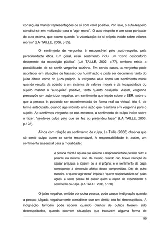 /
conseguirá manter representações de si com valor positivo. Por isso, o auto-respeito
constitui-se em motivação para o “agir moral”. O auto-respeito é um caso particular
de auto-estima, que ocorre quando “a valorização de si próprio incide sobre valores
morais” (LA TAILLE, 2006, p.55).
O sentimento de vergonha é responsável pelo auto-respeito, pela
personalidade ética. Em geral, esse sentimento inclui um “certo desconforto
decorrente da exposição pública” (LA TAILLE, 2002, p.77), embora exista a
possibilidade de se sentir vergonha sozinho. Em certos casos, a vergonha pode
acontecer em situações de fracasso ou humilhação e pode ser decorrente tanto do
juízo alheio como do juízo próprio. A vergonha atua como um sentimento moral
quando resulta da adesão a um sistema de valores morais e da incapacidade do
sujeito manter o “auto-juízo” positivo, tanto quanto desejaria. Assim, vergonha
pressupõe um auto-juízo negativo, um sentimento que incide sobre o SER, sobre o
que a pessoa é, podendo ser experimentado de forma real ou virtual, isto é, de
forma antecipada, quando age inibindo uma ação que resultaria em vergonha para o
sujeito. Ao sentirmos vergonha de nós mesmos, o sentimento de culpa incide sobre
o fazer: “sente-se culpa pelo que se fez ou pretendeu fazer” (LA TAILLE, 2006,
p.128).
Ainda com relação ao sentimento de culpa, La Taille (2006) observa que
só sente culpa quem se sente responsável. A responsabilidade é, assim, um
sentimento essencial para a moralidade:
A pessoa moral é aquela que assume a responsabilidade perante outro e
perante ela mesma, isso até mesmo quando não houve intenção de
causar prejuízos a outrem ou a si próprio, e o sentimento de culpa
corresponde à dimensão afetiva desse compromisso. Dito de outra
maneira, o “querer agir moral” implica o “querer responsabilizar-se” pelas
ações, e sente possui tal querer quem é capaz de experimentar o
sentimento de culpa. (LA TAILLE, 2006, p.130).
O juízo negativo, emitido por outra pessoa, pode causar indignação quando
a pessoa julgada negativamente considerar que um direito seu foi desrespeitado. A
indignação também pode ocorrer quando direitos de outros tiverem sido
desrespeitados, quando ocorrem situações que traduzem alguma forma de
99
 