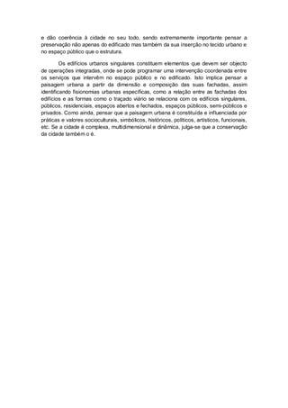 e dão coerência à cidade no seu todo, sendo extremamente importante pensar a
preservação não apenas do edificado mas também da sua inserção no tecido urbano e
no espaço público que o estrutura.

         Os edifícios urbanos singulares constituem elementos que devem ser objecto
de operações integradas, onde se pode programar uma intervenção coordenada entre
os serviços que intervêm no espaço público e no edificado. Isto implica pensar a
paisagem urbana a partir da dimensão e composição das suas fachadas, assim
identificando fisionomias urbanas específicas, como a relação entre as fachadas dos
edifícios e as formas como o traçado viário se relaciona com os edifícios singulares,
públicos, residenciais, espaços abertos e fechados, espaços públicos, semi-públicos e
privados. Como ainda, pensar que a paisagem urbana é constituída e influenciada por
práticas e valores socioculturais, simbólicos, históricos, políticos, artísticos, funcionais,
etc. Se a cidade é complexa, multidimensional e dinâmica, julga-se que a conservação
da cidade também o é.
 