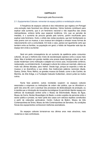 CAPITULO II

                           Preservação pela Reconversão

2.1. Equipamentos Culturais: reinventar do espaço público e revitalização urbana

        A frequência de espaços culturais é dos indicadores que registou em Portugal
uma evolução mais favorável nos últimos decénios. Vários factores contribuem para
explicar este aumento, que é um fenómeno nacional e não específico das áreas
metropolitanas, embora tenha aqui especial incidência. Um, que se percebe de
imediato, é o aumento da procura gerada pelo turismo, porém insuficiente para
explicar este fenómeno. Outro, o efeito das visitas escolares, que tem familiarizado os
mais jovens com os museus, e aos museus tem obrigado a ensaiar novas formas de
relacionamento com a comunidade. Em todo o caso, parece ser igualmente certo que
também entre as famílias, na população em geral, o hábito de frequentar este tipo de
espaço tem vindo a aumentar.


        Será em parte consequência de um aumento da apetência pelos consumos
culturais, de que a melhoria dos níveis de escolarização aparece como a causa mais
óbvia. Mas é também em grande medida uma proeza desta tipologia cultural, que se
soube modernizar como instituição e adaptar-se a novos usos, incorporando comércio,
restauração, ou entretenimento. A paisagem cultural de Lisboa por exemplo, alterou-se
muito nas últimas décadas, para melhor. Desde logo, porque se expandiu a rede de
museus e se diversificou a sua oferta. Aos tradicionais palácios nacionais (Ajuda,
Queluz, Sintra, Pena, Mafra), os grandes museus do Estado, como o dos Coches, da
Marinha, de Arte Antiga, e a Fundação Calouste Gulbenkian, vieram juntar-se muitos
outros.


        Numa fase posterior, outras novidades surgiram: os espaços culturais
associados a empresas ou instituições de ordem não pública, que se difundiram a
partir dos anos 80, com o acentuar dos processos de deslocalização da produção, ou
à medida que a introdução de inovações tecnológicas foi permitindo libertar espaço em
edifícios de localização central como o Museu da Electricidade, Museu da Água,
Museu da Carris, Núcleo Museológico do Beato; e ainda surgidos de parcerias entre o
sector público e privado, na maior parte dos casos com valiosos espólios constituídos
a partir de colecções particulares: Centro Cultural de Belém, Museu de Arte
Contemporânea de Sintra, Museu de Arte Contemporânea de Serralves. As condições
físicas dos equipamentos conheceram melhorias assinaláveis.


      Os espaços culturais tornaram-se nos últimos anos mais atractivos, mais
modernos e mais confortáveis.
 